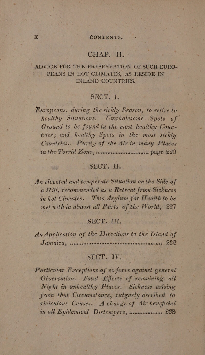 CHAP. II. _ ADVICE FOR THE PRESERVATION OF SUCH EURO- PEANS IN HOT CLIMATES, AS RESIDE IN INLAND COUNTRIES. SECT. I. Europeans, during the sickly Season, to retire to healthy Situations. Unwholesome Spots of Ground to be found in the most healthy Coun- tries; and healthy Spots in the most sickly Countries.. Purity of the Air in many Places in the Torrid ZONE, sseurensenesesnsensnees PAZe 2IO SECT. IE. An elevated and temperate Situation onthe Side of a EHill, recommended as a Retreat from Sickness in hot Climates. This Asylum for Health to be met with in almost all Parts of the World, 227 SECT. II. An Application of the Directions to the Island of Jamaica, Se eeooeeteogd 2000008 eeocedecsoe EE ARE he | pS yt é A SECT. IV. Particular Exceptions of no force.against general — Observation. Latal Kffects of remaining all Night in unhealthy Places. Sickness arising from that Circumstance, vulgarly ascribed to ridiculous Causes. A change of Air benefictal m all Enidemical Distemper, cescssseersrenes 23 - \