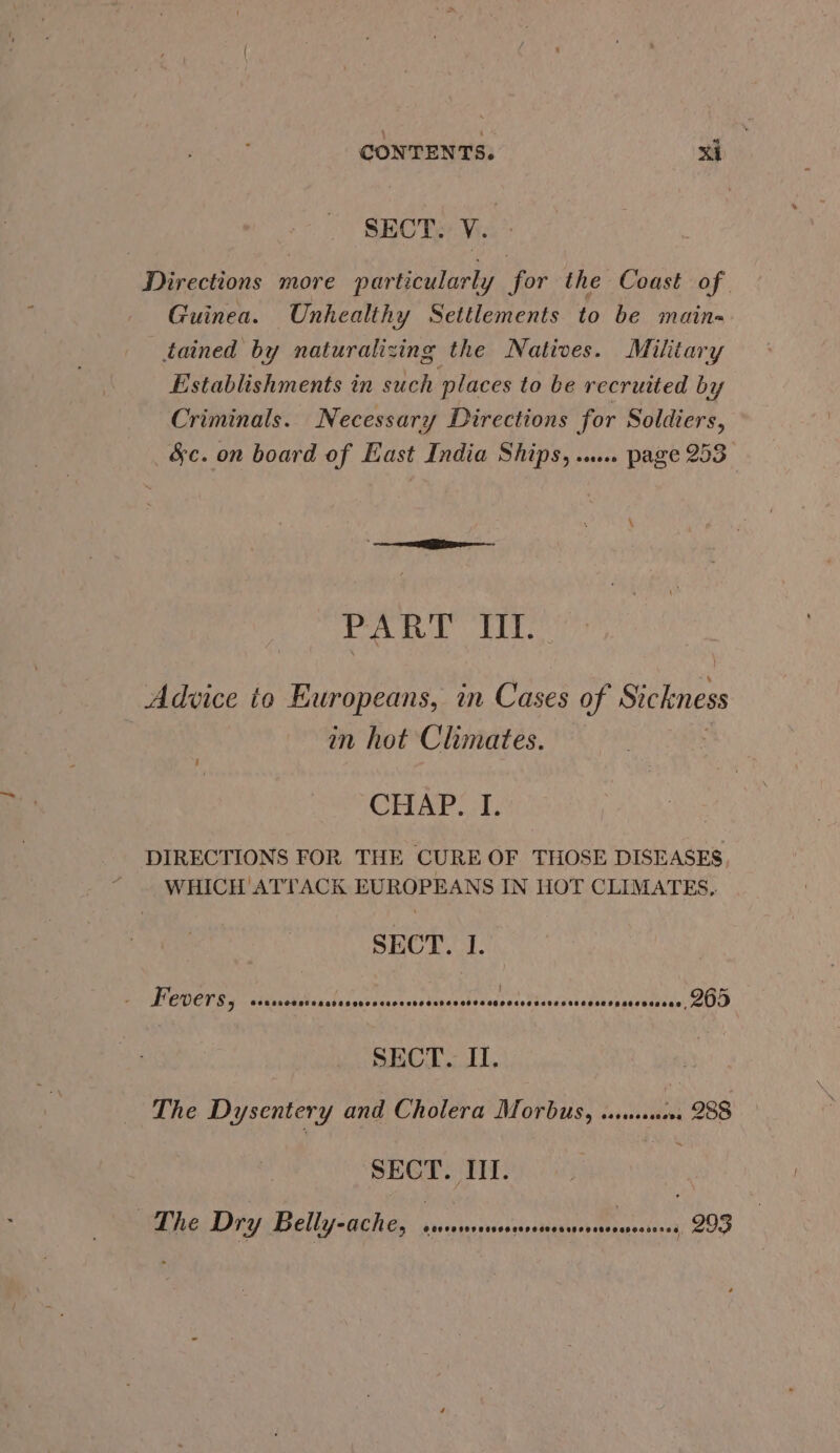 SECT. V. Directions more particularly for the Coast of Guinea. Unhealthy Settlements to be main-. tained by naturalizing the Natives. Military Establishments in such places to be recruited by Criminals. Necessary Directions for Soldiers, &amp;c. on board of East India Ships, .... page 253 PART II. Advice io Europeans, in Cases of Sickness in hot Climates. CHAP. I. DIRECTIONS FOR THE CURE OF THOSE DISEASES “ WHICH ATTACK EUROPEANS IN HOT CLIMATES, SECT. I. POVCTESs - sstinidchine Fl cresusitaaaioss Sa Mey RH speslee oO SECT. II. The Dysentery and Cholera Morbus, sss. 288 SECT. III. : The Dry Belly-ache, ERIN, what Oh 293