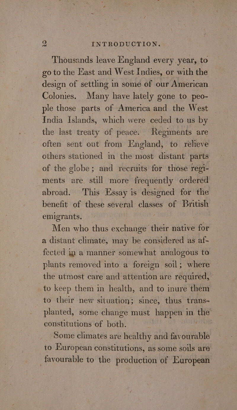 Thousands leave England every year, to go to the Kast and West Indies, or with the design of settling in some of our American Colonies, Many have lately gone to peo- ple those parts of America and the West India Islands, which were ceded to us by the last treaty of peace. Regiments are often sent out from England, to relieve others stationed in the most distant parts of the globe; and recruits for those regi- ments are. still more frequently ordered abroad. ‘This Essay is designed for the benefit of these several ia of British emigrants. Men who thus exchange their native for a distant climate, may be considered as af- fected in a manner somewhat analogous to plants removed into a foreign soil; where the utmost care and attention are required, to keep them in health, and to inure them to their new situation; since, thus trans- planted, some change must happen in the constitutions ‘of both. Some climates are healthy and favourable to European constitutions, as some soils are favourable to the production of European