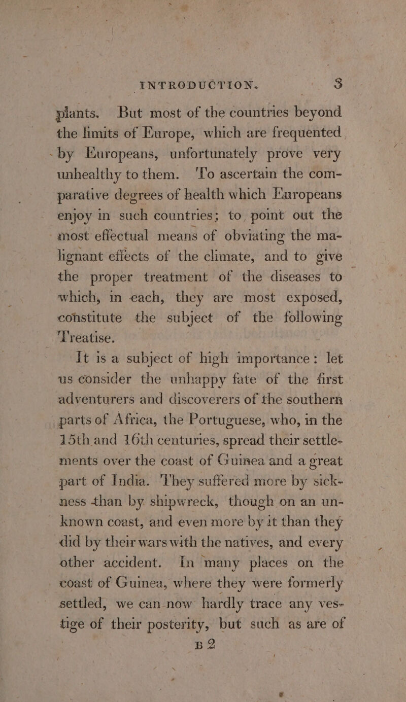 INTRODUCTION. pets te plants. But most of the countries beyond the limits of Europe, which are frequented -by Europeans, unfortunately prove very unhealthy to them. ‘To ascertain the com- parative degrees of health which Europeans enjoy in such countries; to poimt out the most effectual means of obviating the ma- lignant effects of the climate, and to give the proper treatment of the diseases to ; which, in each, they are most exposed, constitute the subject of the following 3 reatise. It is a subject of high importance: let us consider the unhappy fate of the first adventurers and discoverers of the southern parts of Africa, the Portuguese, who, in the 15th and 16th centuries, spread their settle- ments over the coast of Guinea and a great part of India. ‘They suffered more by sick- ness than by. shipwreck, though on an un- known coast, and even more by at than they did by their wars with the natives, and every other accident. In many places on the _ coast of Guinea, where they were formerly settled, we can now hardly trace any ves- tige of their posterity, but such as are of | B2