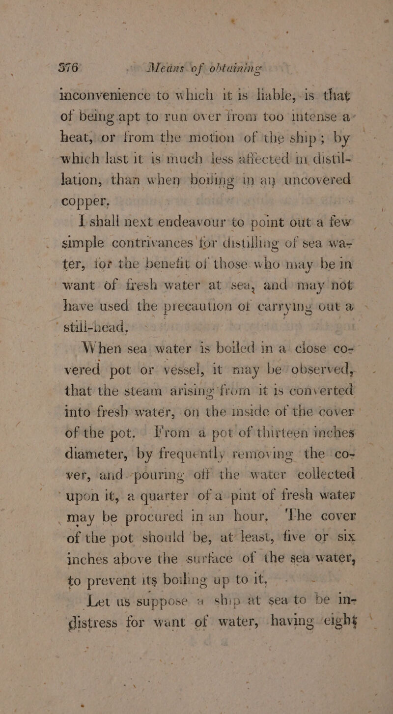 ° inconvenience to which it is liable, is. that of being.apt to run over from too intense a- heat, or from the motion of the ship; by which last it is much less affected im distil- lation, than when bowing in an uncovered copper, : I shall next endeavour to pot out a few simple contrivances for distilling of sea wa- ter, tor the benefit of those. who may be in have used the precaution of carrying out a» When sea water is boiled in a: close co- vered pot or vessel, it may be” observed, that the steam ar ising from it 1s conv erted into fresh water, on the inside of the cover | of the pot, From a pot of thirteen inches diameter, by frequently removing the co- ver, and. ‘pouring off the water ‘collected - may be procured | inan hour, ‘Lhe cover of the pot should ‘be, at least, five or six inches above the surface of the sea water, to prevent its boiling up to it, ~~ ‘Let us suppose «a sbip at sea to be in- distress for want of water, having eight