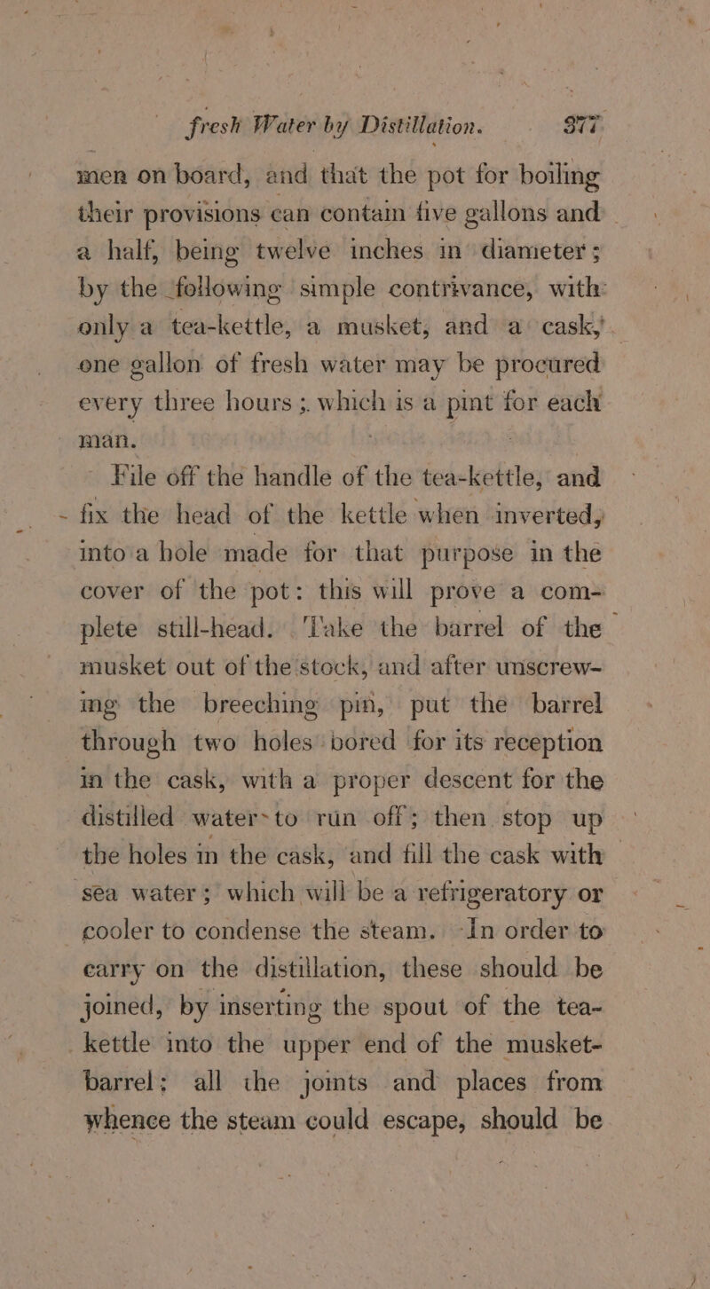 men on board, and that the pot for boiling their provisions can contain five gallons and’ a half, being twelve inches in’ diameter ; by the following simple contrivance, with: only a tea-kettle, a musket; and a cask, | ene gallon of fresh water may be procured every three hours ;. which is a pmt for each ‘ File off the handle of the tea-kettle, and fix the head of the kettle when inverted, into'a hole made for that purpose in the cover of the pot: this will prove a com- plete still-head. ‘Take the barrel of the musket out of the stock, and after unscrew- ing the breeching pin, put the barrel through two holes bored for its reception in the cask, with a proper descent for the distilled water>to run off; then stop up the holes in the cask, and fill the cask with cooler to condense the steam. -In order to earry on the distillation, these should be joined, by inserting the spout of the tea- barrel; all the jomts and places from whence the steam could escape, should be