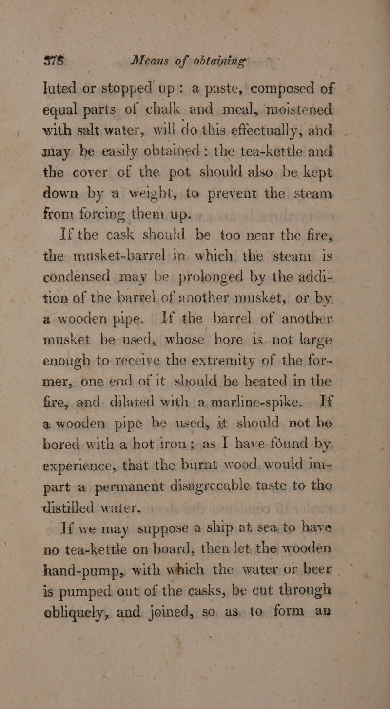 luted or stopped up: a paste,’ composed of equal parts of chalk and meal, moistened with salt water, will do this effectually, and may be easily obtained : the tea-kettle and the cover of the pot should also be kept down by a weight, to aos the steam from forcing them up. If the cask should bs too near the fire, the musket-barrel im. which the steam is condensed may be prolonged by the addi- tion of the barrel of another musket, or by - a wooden pipe. If the barrel of another musket be used, whose bore. is- not large enough to receive the extremity of the for- mer, one end of it should be heated in the fire, and dilated with a marline-spike. If a wooden pipe be used, at should. not be bored with a hot iron; as I have found by, experience, that the burnt wood, would im-. part a. permanent eregnei taste to the distilled water. : If we may suppose a ship at sea to have no tea-kettle on board, then let, the wooden hand-pump,. with which the water or beer — is pumped out of the casks, be cut through obliquely, and joined, so as. to form ap