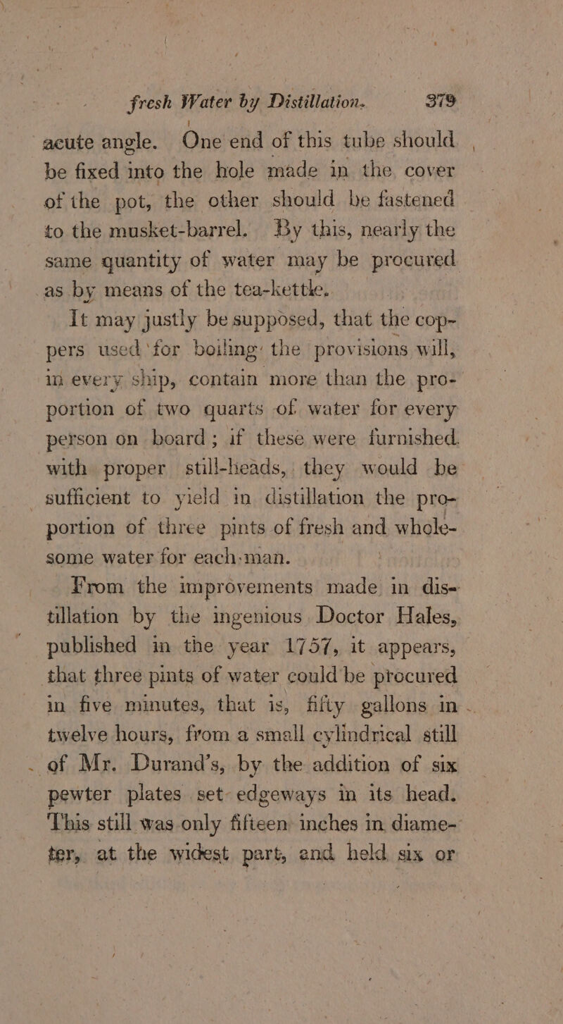 acute angle. One end of this tube should be fixed into the hole made in the cover of the pot, the other should be fastened — to the musket-barrel. By this, nearly the same quantity of water may be procured. as by means of the tea-kettle, It may justly be supposed, that the cop- pers used ‘for boiling: the provisions will, in every ship, contain more than the pro- portion of two quarts of water for every person on board; if these were furnished. with proper still-heads, they would be , portion of three pints of fresh and. whole- some water for each-man. . From the improvements made in dis- tillation by the ingenious Doctor Hales, published in the year 1757, it appears, in five minutes, that is, fifty gallons in . twelve hours, from a small cylindrical still pewter plates set- edgeways in its head. This still was only fifteen: inches in, diame- ter, at the widest part, and held six or