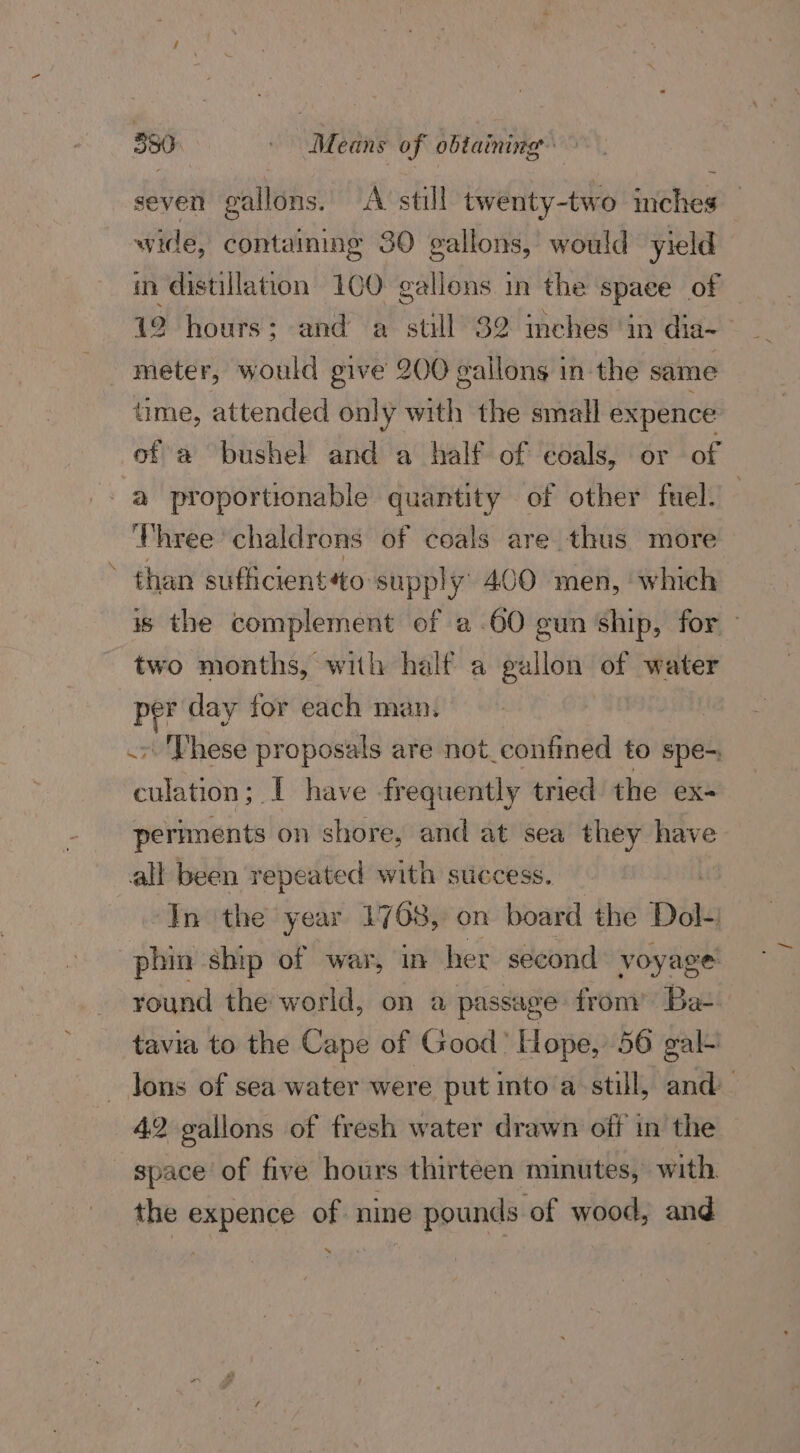 seven gallons. A still twenty-two inches — wide, containing 30 gallons, would yield in distillation 100 gallons in the space of — 12 hours; and a still 32 inches in dia~— meter, would give 200 gallons in-the same time, attended only with the small expence of a bushel and a half of coals, or of a proportionable quantity of other fuel. Three chaldrons of coals are thus more than sufiicientto supply 400 men, which is the complement of a.60 gun ‘ship, for two months, with half a gallon of water per day tor each man. : .» 'Phese proposals are not_confined to spe- culation; I have frequently tried the ex- periments on shore, and at sea ranean all been repeated with success. In the year 1768, on board the Dok phin ship of war, in her second voyage: round the world, on a passage from’ Ba- tavia to the Cape of Good’ Hope, 56 gal- — Jons of sea water were put into a-still, and 42 gallons of fresh water drawn off in the space of five hours thirteen minutes, with. the expence of nine pounds of wood, and