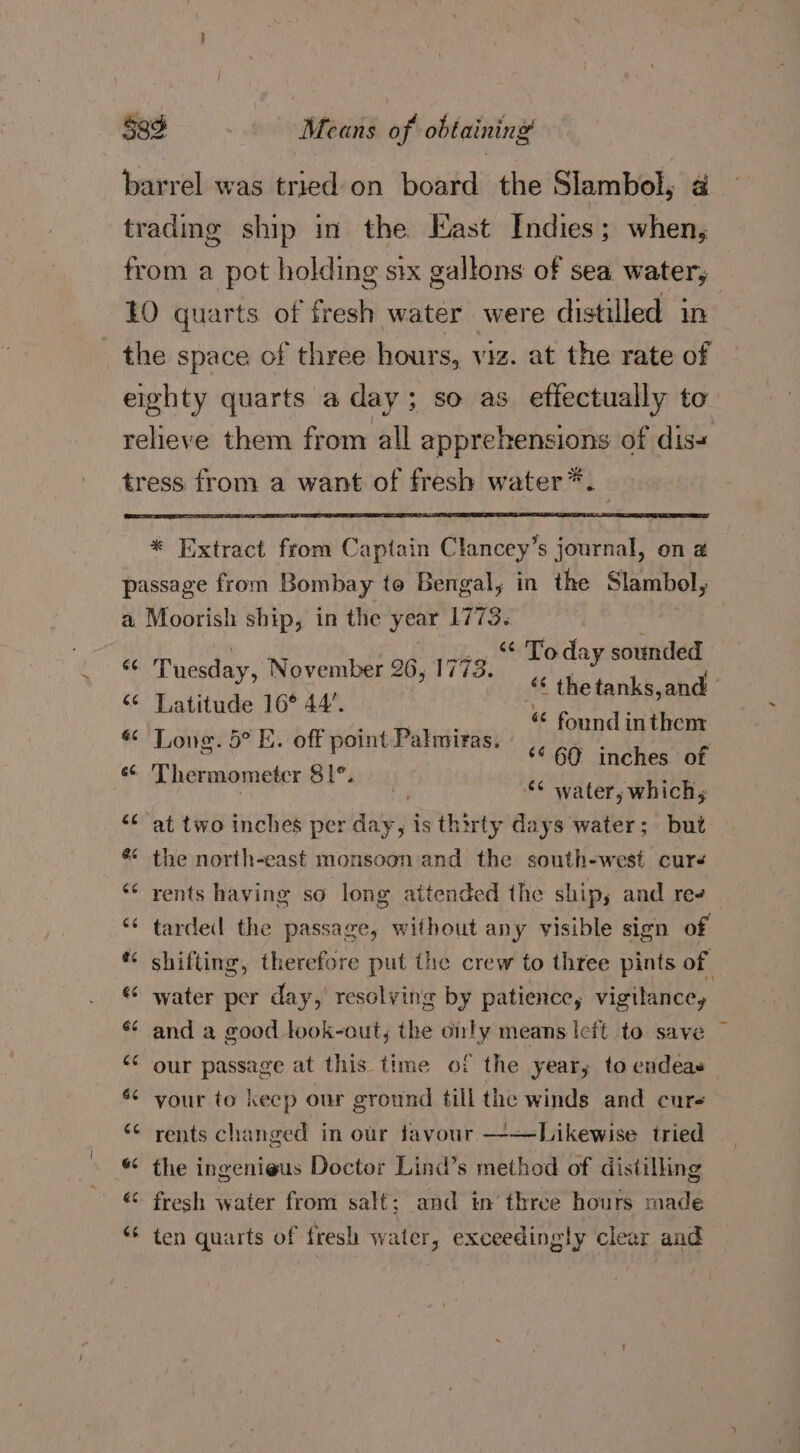 barrel was tried on board the Slambol, a trading ship in the East Indies; when, from a pot holding six gallons of sea water, 10 quarts of fresh water were distilled in _the space of three hours, viz. at the rate of eighty quarts a day; so as effectually to relieve them from all apprehensions of dis- tress from a want of fresh water *. “ Today sounded “‘ thetanks,and — “ found inthem ‘¢ 60 inches of *¢ water, which, <¢ at two inches per dies jis thirty days water; but yal uesday, November 26, 1773. ‘¢ Latitude 16° 44’. &amp; Lone. 5° E. off point Palmiras. « Thermometer 81°. &amp; the north-east monsoon and the south-west curs ‘* rents having so long attended the ship, and ree ‘“‘ tarded the passage, without any visible sign of * shifting, therefore put the crew to three pints of «© water per day, resolving by patience, vigilance, * and a good look-out, the only means lcft to save ~ “* our passage at this time of the year; to endeas 6¢ your to keep our ground till the winds and cure “¢ rents changed in our favour ——Likewise tried « the ingenieus Doctor Lind’s method of distilling ** ten quarts of fresh water, exceedingly clear and