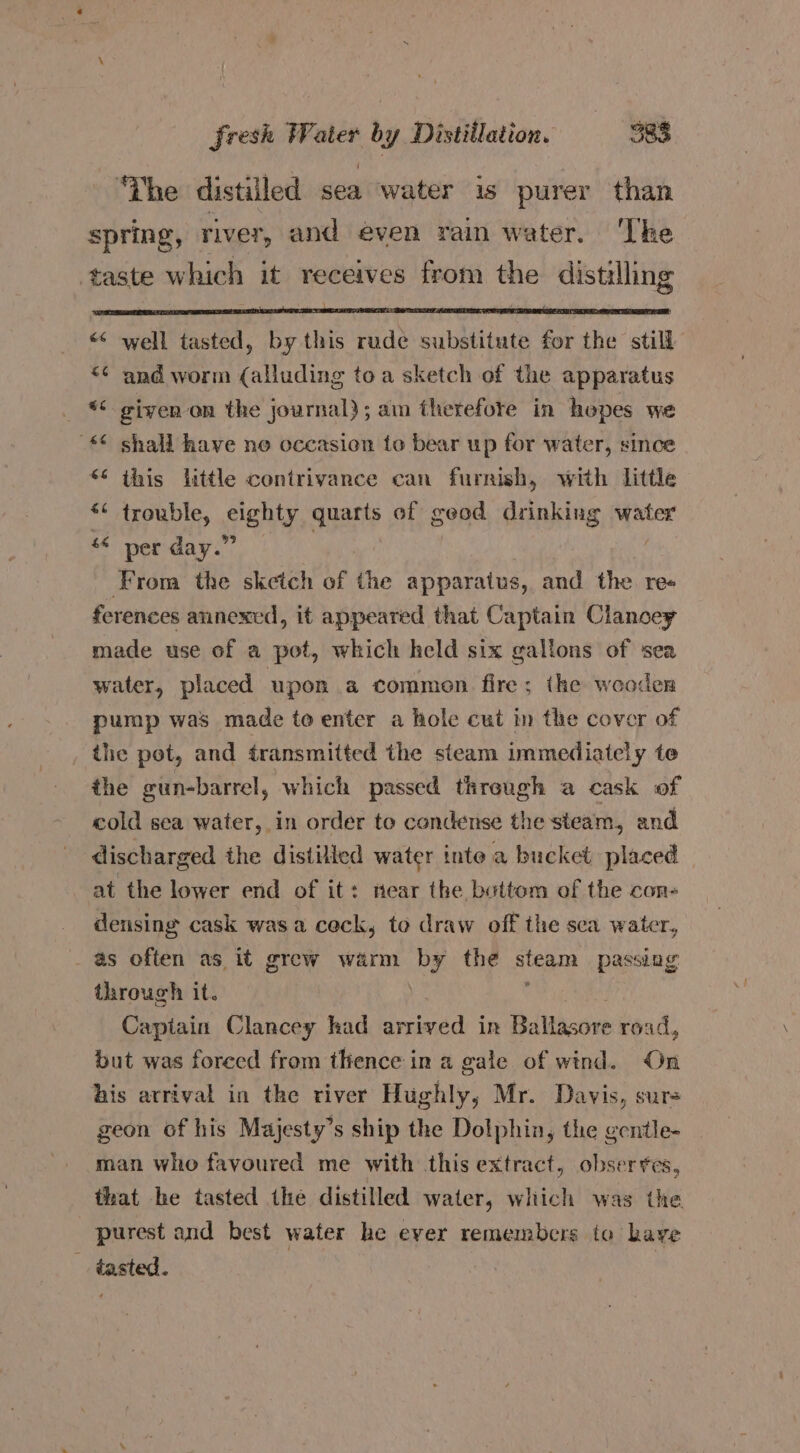 ‘The distilled sea water is purer than spring, river, and even rain water. ‘The taste which it receives from the distilling “ well tasted, by this rude substitute for the still *¢ and worm (alluding toa sketch of the apparatus *< given on the journal); am therefore in hepes we * shall have ne occasion to bear up for water, since “* this little contrivance can furnish, with little ** trouble, eighty quarts of geod drinking water ‘* per day.” From the sketch of the apparatus, and the re« ferences annexed, it appeared that Captain Clanoey made use of a pot, which keld six gallons of sea water, placed upon a commen fire; the wooder pump was made to enter a hole cut in the cover of the pot, and transmitted the steam immediately te the gun-barrel, which passed threugh a cask of cold sea water, in order to condense the steam, and discharged the distilled water inte a bucket placed at the lower end of it: near the buttom of the con- densing cask wasa ceck, to draw off the sea water, as often as it grew warm by the stegm passing through it. ) Captain Clancey had ened in Baltaccee road, but was foreed from thence in a gale of wind. On his arrival in the river Hughly; Mr. Davis, sure geon of his Majesty’s ship the Dolphin, the gentle- man who favoured me with this extract, obserres, that he tasted the distilled water, which was the purest and best water he ever remembers to have _ tasted.