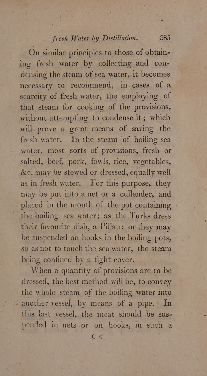 On similar principles to those of obtain- ing fresh water by collecting and con- densing the steam of sea water, it becomes necessaty to recommend, in cases of a scarcity of fresh water, the employing of that steam for cooking of the provisions, without attempting to condense it ; which will. prove a_ great means of saving the fresh water. In the steam of boiling sea water, most sorts of provisions, fresh or salted, beef, pork, fowls, rice, vegetables, &amp;c. may be stewed or dressed, equally well as in fresh water. For this purpose, they may be put into anet or a cullender, and placed in the mouth of the pot containing - the boiling sea water; as the ‘Turks-dress their favourite dish, a Pillau; or they may be suspended on hooks in the boiling pots, so as not to touch the sea water, the steam being confined by a tight cover. When a quantity of provisions are to be dressed, the best method will be, to convey the whole steam of the boiling water into another vessel, by means of a pipe.’ In this last vessel, the meat should be sus- pended in nets or on hooks, in such a ce