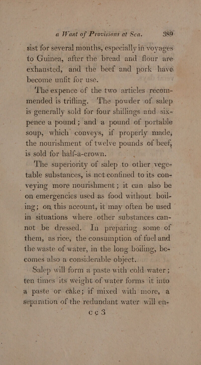 _sist for several months, especially if voyages _ to Guinea, after the bread and flour are. exhausted, and the beef and pork nav e become unfit for use. ‘The expence of the two articles recom- mended is trifling. ‘The powder of salep is generally sold for four shillings and. six- pence a pound ; and a pound of portable soup, which ase i if properly made, the nourishment of twelve pounds of beet, is sold for half-a-crown. ss, The superiority of salep dpitiet Her vege- table substances, is nct contined to its con- _veying more nourishment ; it can also be on emergencies used as food without. boil- ing; on this account, it may often be used in situations where other substances can- not be dressed. In preparing. some of them, as rice, the consumption of fuel and the waste of water, in the long boiling, be- comes also a considerable object.. Salep will form a paste with cold water : ten times its weight of water forms it into a paste or cake; if mixed with more, a separation of the redundant water will en- cco 3