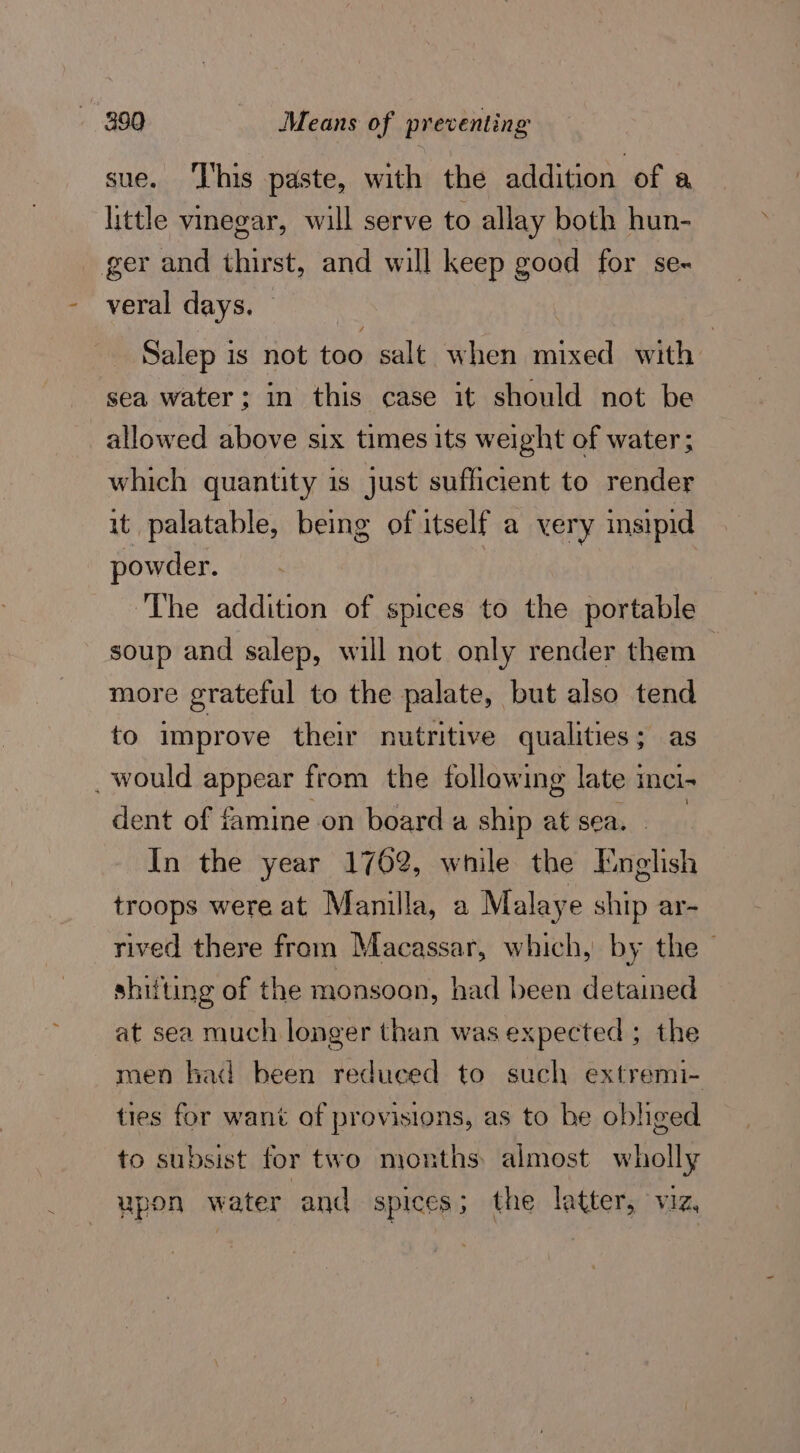 sue. ‘l'his paste, with the addition of a little vinegar, will serve to allay both hun- ger and thirst, and will keep good for se- veral days. — Salep is not too salt when mixed with sea water; in this case it should not be allowed above six times its weight of water; which quantity is just sufficient to render it palatable, being of itself a very insipid powder. ‘The addition of spices to the portable soup and salep, will not only render them more grateful to the palate, but also tend to improve their nutritive qualities; as _ would appear from the following late : ICI dent of famine on board a ship at sea. In the year 1762, while the English troops were at Manilla, a Malaye ship ar- rived there from Macassar, which, by the — shifting of the monsoon, had been detained at sea much longer than was expected ; the men had been reduced to such extremi- ties for want of provisions, as to be obliged to subsist for two months almost wholly upon water | and SPICES 5 the latter, VIZ.