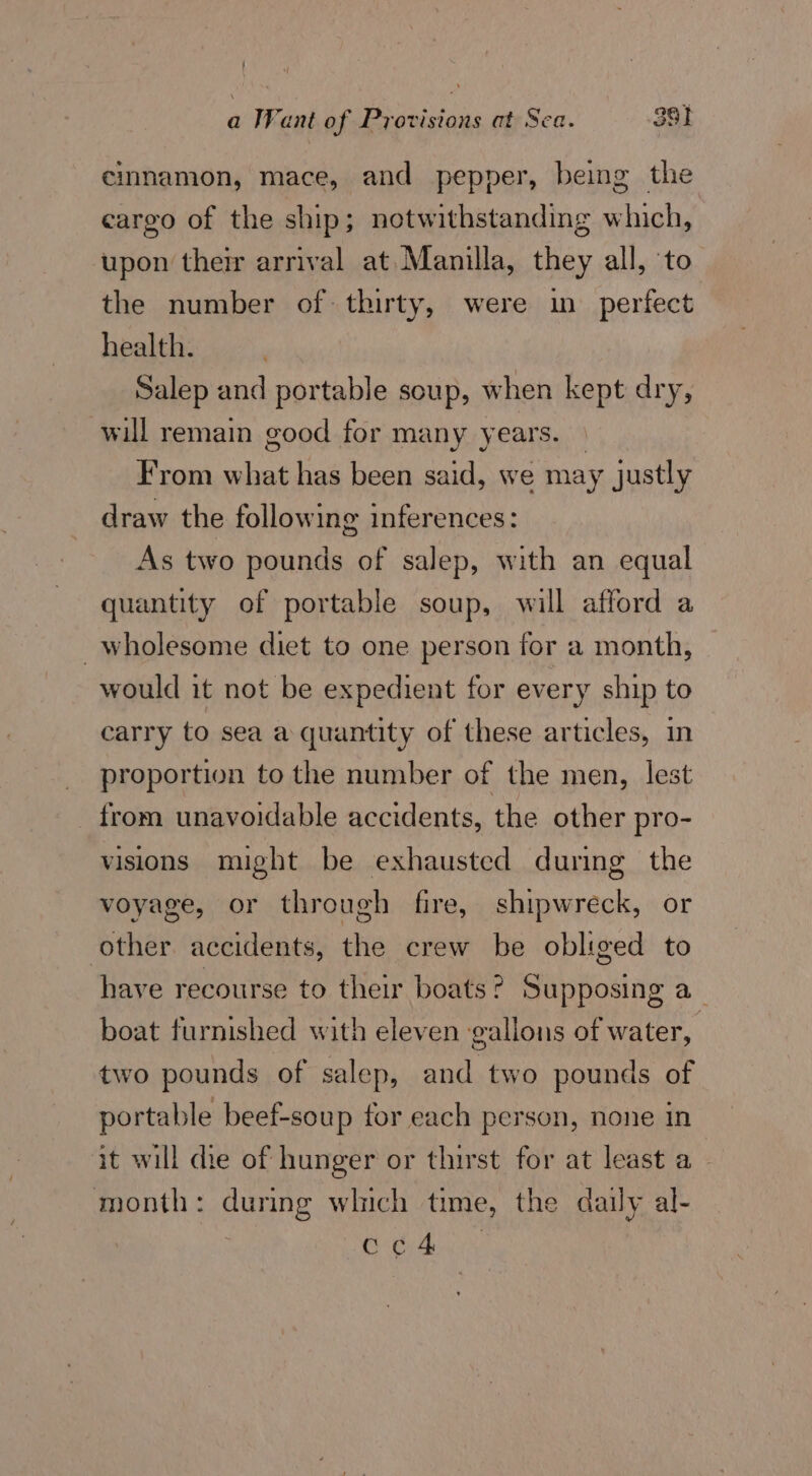 cmnamon, mace, and pepper, being the cargo of the ship; notwithstanding which, upon their arrival at Manilla, they all, to the number of thirty, were in perfect. health. Salep and portable soup, when kept dry, will remain good for many years. | From what has been said, we may justly draw the following inferences: As two pounds of salep, with an equal quantity of portable soup, will afford a wholesome diet to one person for a month, would it not be expedient for every ship to carry to sea a quantity of these articles, in proportion to the number of the men, lest from unavoidable accidents, the other pro- visions might be exhausted during the voyage, or through fire, shipwreck, or other accidents, the crew be obliged to have recourse to their boats? Supposing a boat furnished with eleven gallons of water, two pounds of salep, and two pounds of portable beef-soup for each person, none in it will die of hunger or thirst for at least a month: during which time, the daily al- Saat: ee