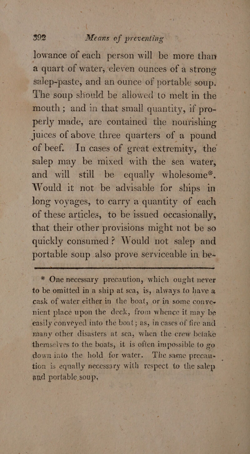 ( 392 Means of preventing - lowance of each person will be more thar a quart of water, eleven ounces of a strong salep-paste, and an ounce of portable soup. ‘Lhe soup should be allowed to melt in the mouth ; and in that small quantity, if pro- perly made, are contained the nourishing juices of above three quarters of a pound of beef. In cases of great extremity, the salep may be mixed with the sea water, and will still be equally wholesome*. Would it not be advisable for ships in long voyages, to carry a quantity of each. of these articles, to be issued occasionally, that their other provisions might not be so quickly consumed ? Would not salep and portable soup also prove serviceable in be- * One necessary precaution, which ought never to be omitted in a ship at sca, is, always to have a cask of water either in the boat, or in some conyve- nient place upon the deck, from whence it may be easily conveyed inte the boat; as, in cases of fire and many other disasters at seca, when the crew betake themseives to the boats, it is often impossible to go down into the hold for water. The same precau- tion is equally necessary with respect to the salep and portable soup,