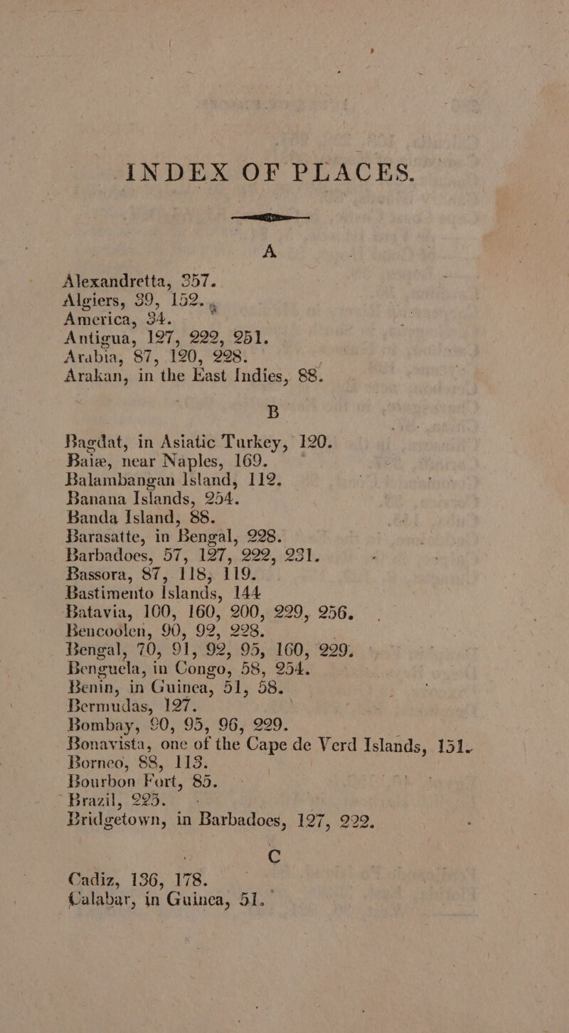 INDEX OF PLACES. dh ie race A Alexandretta, 257. Algiers, 39, 152. America, 34. Antigua, 127, sh 251. Arabia, 87, 120, 228. Arakan, in the East Indies, 88. B Bagdat, in Asiatic Turkey, 120. Baie, near Naples, 169. Balambangan Island, 112. Banana Islands, 254. Banda Island, 88. Barasatte, in Bengal, 228. Barbadoes, 57, 127, 222, 231. Bassora, 87, 118; 119. Bastimento Islands, 144 Batavia, 100, 160, 200, 229, 256. Bencoolen, 90, 92, 998. Bengal, 70, 91, 92, 95, 160, 229, Benguela, in Congo, 58, O54. Benin, in Guinea, ie SBy Bermudas, 197. Bombay, [0, 95, 96, 229. | Bonavista, one a the ae de Verd Islands, 151. Borneo, 88, 1153. Bourbon Fart, 85. Brazil, 225. Bridgetown, in Barbadoes, 12h, 222. | e Cadiz, 136, 178. Rael in Guinea, 51.