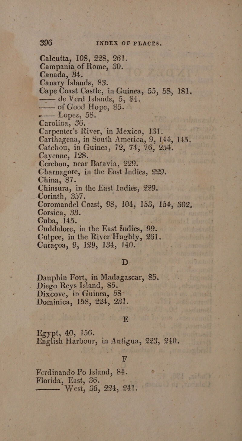 Calcutta, 108, 228, 261. Campania of Rome, 30. Canada, 34. Canary Islands, 83. wei Coast Castle, in Guinea, 55, 58, PSh, de Verd Islands, 5, 84. of Geod Hope, 85. Lopez, 58. | Boies, 36. 3 Carpenter’s River, | in Mexico, 131. Carthagena, in South America, 9, 144, 145, Catchou, in Guinea, 72, 74, 76, 254. Cayenne, 128. : a eC Cerebon, near Batavia, 229. Charnagore, in the Kast Indies, 229. China, 87. Chinsura, in the East Indies, 229. Corinth, 357. Coromandel Coast, 98, 104, 153, 154, 502. Corsica, 33. Cuba, 145. Cuddalore, in the East Indies, 99. Culpee, in the River Hughly, 261. Curacoa, 9, 129, 134, 140. —D Dauphin Fort, in Madagascar, 85. . Diego Reys Island, 85. Dixcove, in “Guinea, 58- Dominica, 158, 224, 231. E Kgypt, 40, 156. English Harbour, in Feunacbioss 223, 240, / ty Ferdinando Po Island, 84. ; egies, East, 36. West, 36, 224, 241.