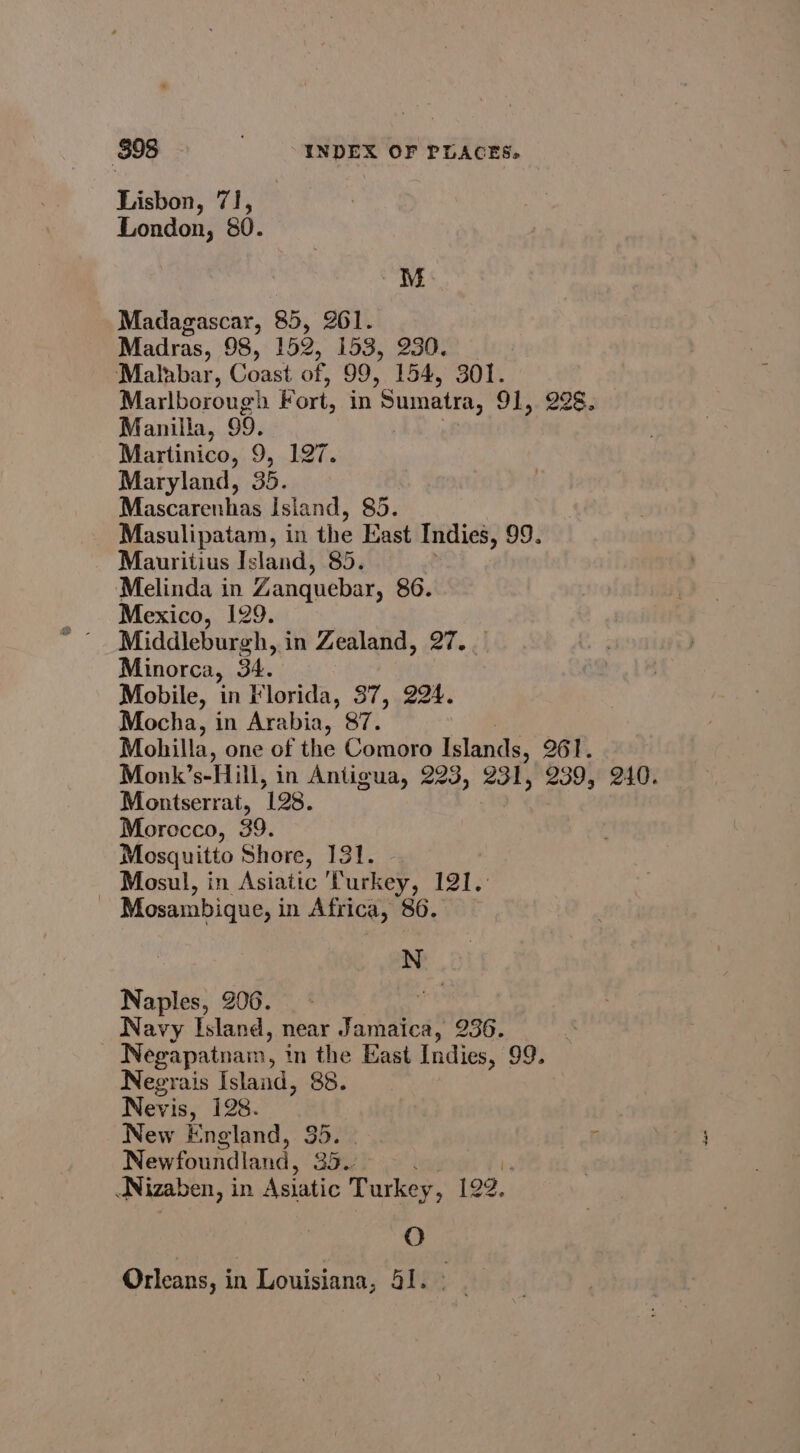 Lisbon, 71, London, 80. M Madagascar, 85, 261. Madras, 98, 152, 153, 230. Malabar, Coast of, 99, 154, 301. Marlborough Fort, in Sumatra, 91,.228. Manilla, 99. Martinico, 9, 197. Maryland, 35. Mascarenhas Island, 85. Masulipatam, in the East Indies, 99. Mauritius Island, 85. Melinda in Zanquebar, 86. Mexico, 129. Middleburgh, in Zealand, 27. Minorca, 34. Mobile, in Florida, 37, 224. Mocha, in Arabia, 87. ! Mohilla, one of the Comoro Islands, 261. Monk’s-Hill, in Antigua, 223, 231, 239, 240. Montserrat, 198. Morocco, 39. Mosquitto Shore, 131. Mosul, in Asiatic ‘Turkey, 121. - Mosambique, in Africa, 86. N Naples, 206. Navy Island, near Jamaica, 236. Negapatnam, in the East Indies, 99. Negrais Island, 88. Nevis, 128. ) New England, 35. r Newfoundland, 35. I Nizaben, i in Asiatic Turkey, 1o¢. O Orleans, in Louisiana, 41.