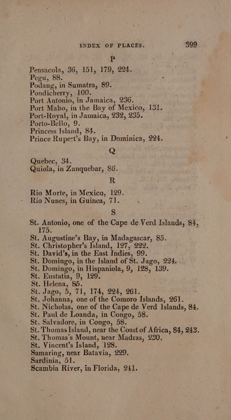 P Pensacola, 36, 151, 179, 224. Pegu, 88. Podang, i in Sumatra, 89. Pondicherry, 100. Port Antonio, in Jamaica, 236. Port Maho, in the Bay of Mexico, 131. Port-Royal, in Jamaica, 232, 235. Porto-Bello, 9. Princess Island, 84. Prince Rupert’s Bay, in Dominica, 224. 7 Q Quebec, 34. Quiola, in Zanquebar, &amp;6. R Rio Morte, in Mexica, 129. Rio Nunes, in Guinea, 71. . 7 S ! St. Antonio, one of the Cape de Verd Islands, 84, bya | St. Augustine’s Bay, i in Madagascar, 85. St. Christopher’ s Island, 127, 222. St. David’s, in the East Indies, 99. St. Domingo, in the Island of St. J ago, 224. St. Domingo, in Hispaniola, 9, 128, 139. St. Eustatia, vy. hes St. Helena, 85. St. Jago, 5, 71, 174, 224, 261. | St. J ohanna, one of the Comoro Islands, 261. St. Nicholas, one of the Cape de Verd Islands, 84. St. Paul de Loanda, in Congo, 5 St. Salvadore, in Congo, 58. St. Thomas Island, near the Coast of Niicn 84, 243. St. Thomas's Mount, near Madras, 230. St. Vincent’s Island, 128. Samaring, near Batavi ja, 229. Sardinia, al, Seauin River, in Florida: 241,