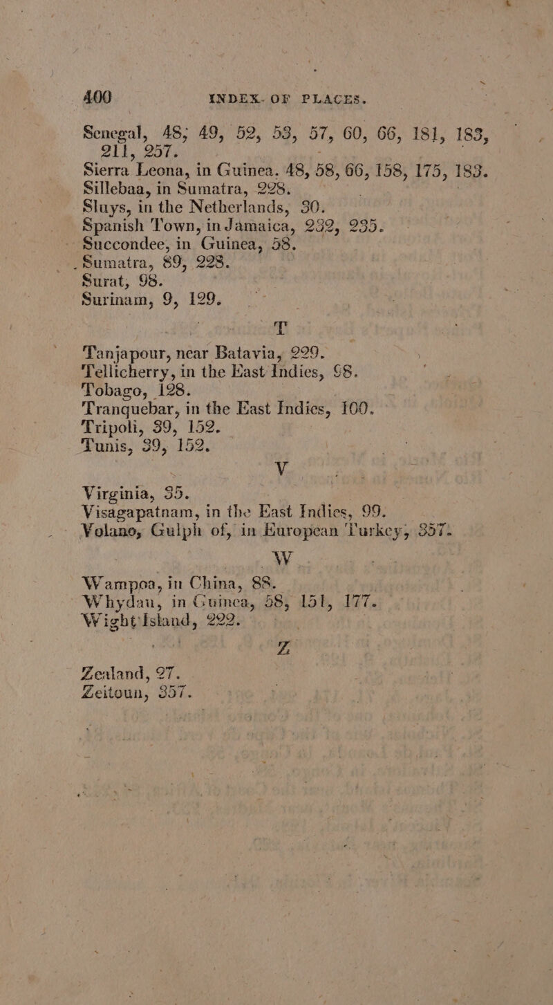 Senegal, 48; 49, 52, 53, 57, 60, 66, 181, 183, 21h. Bots Sierra Leona, i in Guinea. 48, 58, 66, 158, 175, 183. Sillebaa, in Sumatra, 298. Sluys, in the Netherlands, 30. Spanish ‘Town, indamaica, 252, 235. - Succondee, in Guinea, 58. _ Sumatra, 89, 228 Surat, 98. Surinam, 9, 129. T Tanjapour, near Batavia, 229. Tellicherry, in the Kast Indies, 8. Tobago, 128. Tranquebar, in the East Indies, 100. Tripoli, 39, 152. Tunis, 39, 152. V Virginia, 35. | | Visagapatnam, in the East Indies, 99. ¥olano, Guiph of, in European ‘Turkey, 357. W Wampoa, in China, 88. ; Whydau, in Guinea, 58, 151, 177. Wight Istand, - 2232 9. free : 7 Zealand, 27. Zeitoun, 357.