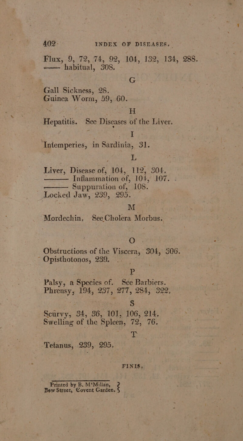 Flux, 9, 72, 74, 92, 104, 182, 134, 288. habitual, 308, - 3 G _ Gall Sickness, 28. Guinea Worm, 59, 60. . : | H Hepatitis. See Diseases of the Liver. as I Intemperies, in Sardinia, 31. - x L Liver, Disease of, 104, 112, 304, Inflammation of, 104, 107. Suppuration of, 108. docked Jaw, 239, 295. M Mordechin, SeeCholera Morbus. O Obstructions of the Viscera, 304, 306. ; ss sat Sg eas | iy Palsy, a ‘Scien of. See Barbiers. Phrensy, 194, 237, 277, 284, 322, Scurvy, 34, 36, 101, 106, 214. D Swelling of the Spleen, 72, 76. ; 7c Tetanus, 239, 295. FINIS. Printed by B. M‘Millan, é Bow Street, Covent Garden.