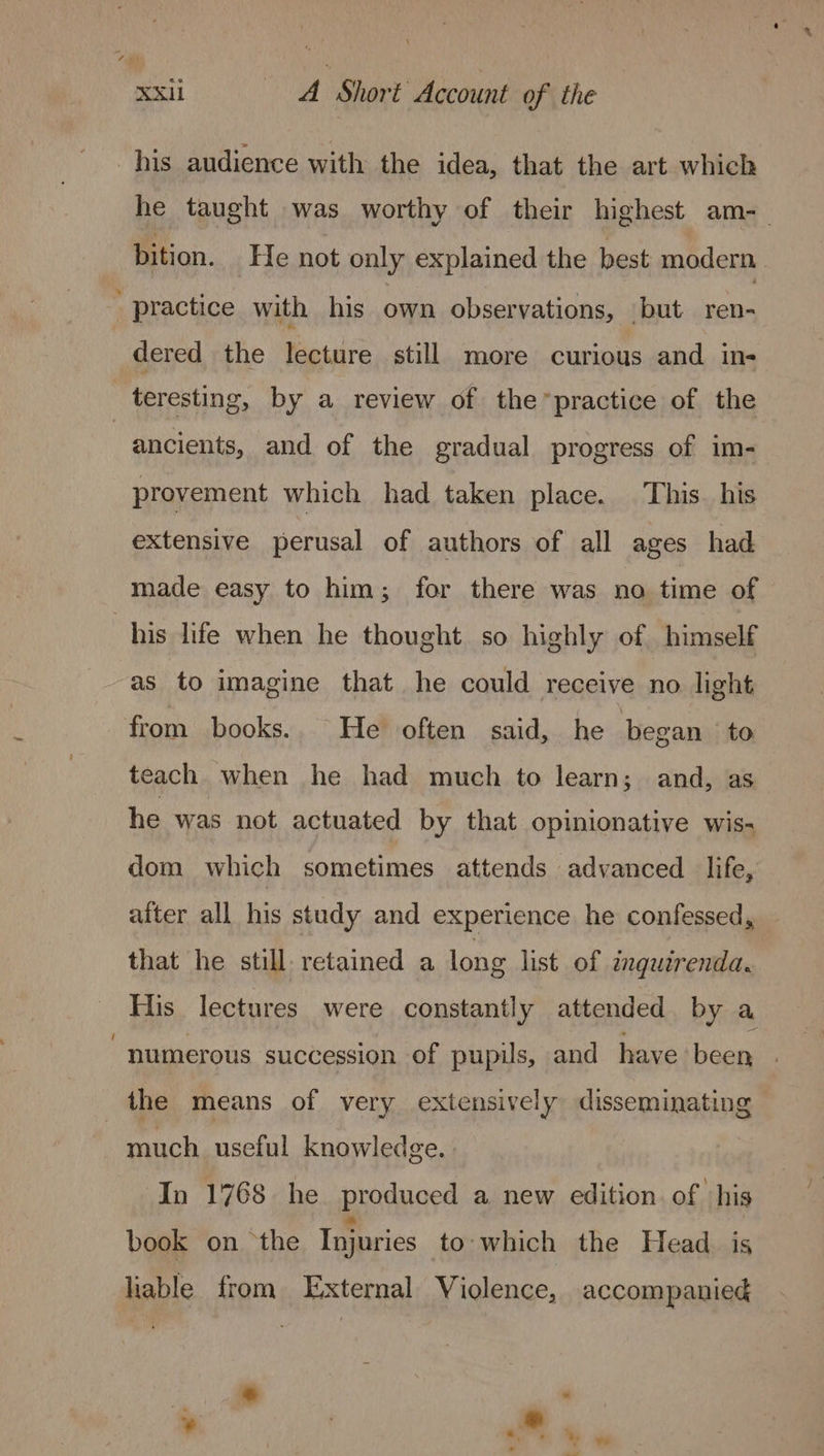 his audience with the idea, that the art which he taught was worthy of their highest am-— bition. He not only explained the best modern practice with his own observations, but ren- dered the lecture still more curious and in- teresting, by a review of the”*practice of the ancients, and of the gradual progress of im- provement which had taken place. This. his extensive perusal of authors of all ages had made easy to him; for there was no time of his life when he thought so highly of himself as to imagine that he could receive no light from books.. He often said, he began to teach when he had much to learn; and, as he was not actuated by that opinionative wis- dom which sometimes attends advanced life, after all his study and experience he confessed, that he still. retained a long list of inguerenda. His lectures were constantly attended by a numerous succession of pupils, and have been the means of very extensively disseminating much useful knowledge. In 1768 he produced a new edition. of ‘his book on the Injuries to which the Head_ is liable from External Violence, accompanied * *