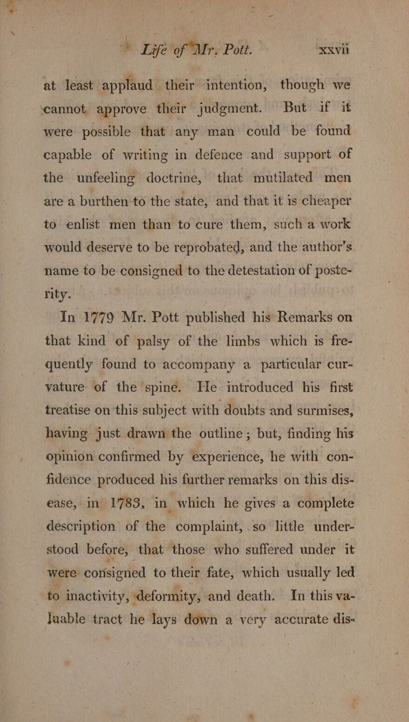 ! - ; : se Life of Mr. Pott. XXvil at least applaud their intention, though we cannot, approve their judgment. But if it were possible that any man could be found capable of writing in defence and support of the unfeeling doctrine, that mutilated men are a burthen-to the state, and that it is cheaper to enlist men than to cure them, such a work would deserve to be reprobated, and the author’s name to be consigned to the detestation of poste- rity. | In 1779 Mr. Pott published his Remarks on that kind of palsy of the limbs which is fre- quently found to accompany a particular cur- vature of the spine. He introduced his first treatise on this subject with doubts and surmises, having just. drawn the outline ; but, finding his opinion confirmed by experience, he with con- fidence produced his further remarks on this dis- ease, in 1783, in which he gives a complete description of the complaint, .so little under: stood before, that those who suffered under it» were. corisigried to their fate, which usually led to inactivity, deformity, and death. In this va- Juable tract he lays down a very accurate dis-