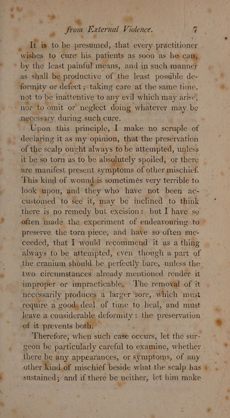 » From External Violence. 7 , y It is to be presumed, that every practitioner as shall be productive of the least possible de- formity or defect ; taking care at the same time, not to be inattentive to any evil which may arise, nor to omit or neglect doing whatever may be necessary during such cure. - Upon this principle, I make no scruple of declaring it as my opinion, that the preservation of the scalp ought always to be attempted, unless it be so torn as to be absolutely spoiled, or there This kind of wound is sometimes very terrible to customed to see it, may be inclined to think there is no remedy but excision: but I have’ so preserve the torn piece, and have so often suc- ceeded, that I would recommend it as a thing always to be attempted, even though a part of the cranium should be perfectly bare, unless the two circumstances already mentioned render it improper er impracticable. ‘The removal .of it necéssarily produces a larger sore, which must require a goody deal of time to heal, and must Therefore, when such case occurs, let the sur- there be any appearances, or symptoms, of any other kind,of mischief beside what the scalp has sustained; and if there be neither, let him make , a t por td z