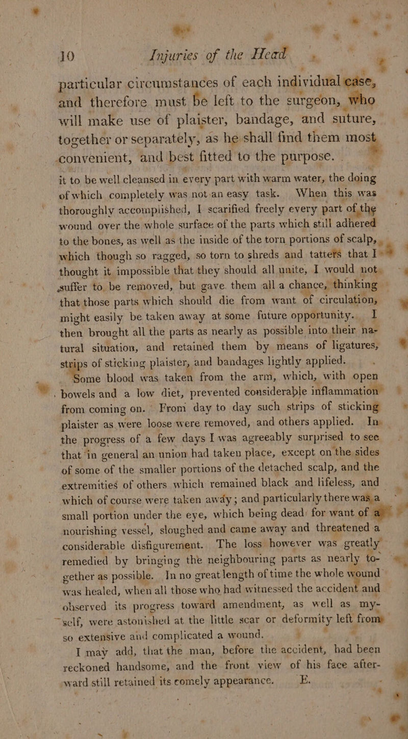 particular circumstances of each individual ease, and therefore must be left to the surgeon, | who will make use of plaister, bandage, and suture, tocether or separately, as he shall find them mod convenient, and_ best fitted to the purpose. it to be well cleansed in every part with warm water, the doing of which completely was not.an easy task. When this was * thoroughly accomplished, 1 scarified freely every part of the wound over the whole surface of the parts which still adhered to the bones, as well as the inside of the torn portions of scalp, , which though so ragged, so torn to shreds and tattets that 14 thought it impossibl ‘ “that they should all unite, I would not. — x suffer to. be remov ed, but gave. them alla chance, | thinking . that those parts which should die from want of circulation, * might easily be taken away at some future opportunity. I then brought all the parts as nearly as possible into their nae : tural situation, and retained them by means of ligatures, « strips of sticking plaister, and bandages lightly applied. ae blood was taken from the arm, which, with open . bowels and a low diet, prevented considerable inflammation ~~ from coming on. From day to day such strips of sticking =» plaister as were loose were removed, and others applied. In the progress of a few days I was agreeably surprised to see that ‘in general an uniom had taken place, except on ‘the sides of some of the smaller portions of the detached scalp, and the extremities of others which remained black and lifeless, and which of course were taken away ; and particularly there was a | small portion under the eye, which being dead) for want of ra ¥ nourishing vessel, sloughed and came away and threatened a considerable disfigurement. The loss however was greatly | remedied by bringing the neighbouring parts as nearly too gether as possible. Inno creat length of time the whole wound was healed, when all those who had witnessed the acdldeat and observed its progress tow ‘ard amendment, as well as my- ~self, were astonished at the little scar or deformity left from» so extensive and complicated a wound. ee I may add, that the man, before the accident, had been reckoned handsome, and the front view of his face after- re ward still retained itscomely appearance. — E