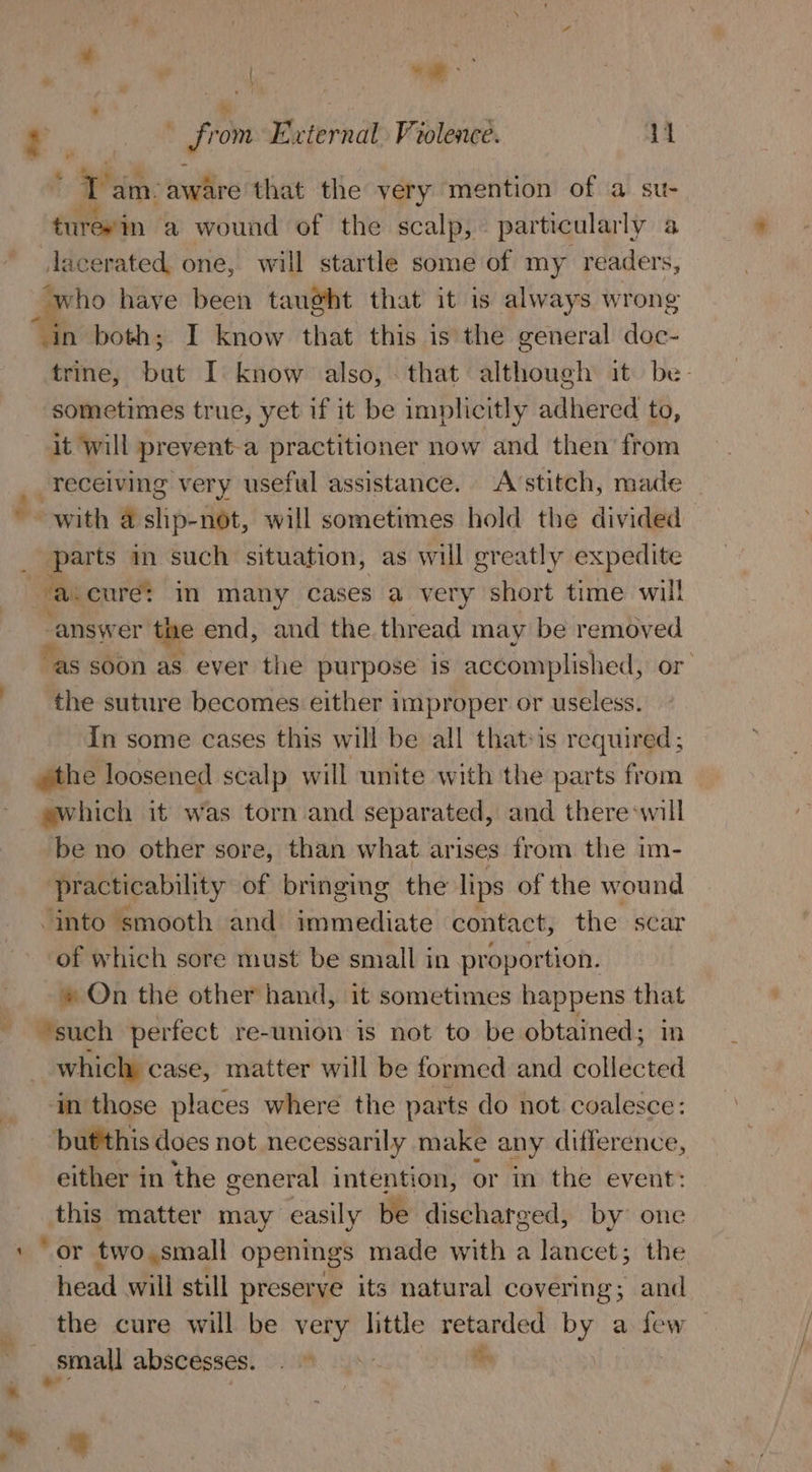 ‘ : Geng sll r (Me from External Violence. 11 3. am. aware that the very mention of a su- turevin a wound of the scalp, particularly a _lacerated one, will startle some of my readers, who have been taught that it is always wrong “in both; I know that this is the general doc- trine, nie I know also, that although it be- sometimes true, yet if it be implicitly adhered to, it will prevent-a practitioner now and then’ from __Teceiving very useful assistance. Avstitch, made ~ with a ship-not, will sometimes hold the divided parts in such situation, as will greatly expedite ‘a.cure: in many cases a very short time will answer the end, and the thread may be removed ‘as soon as ever the purpose is accomplished, or the suture becomes either improper or useless. In some cases this will be all that-is required; »the loosened scalp will unite with the parts from ewhich it was torn and separated, and there will be no other sore, than what arises from the im- practicability of bringing the lips of the wound “into smooth and immediate contact, the scar of which sore must be small in proportion. » On the other hand, it sometimes happens that ‘such perfect re-union is not to be obtained; in which case, matter will be formed and collected in those places where the parts do not coalesce: butthis does not necessarily make ¢ any difference, either in the general intention, or in the event: this matter may easily be discharged, by one ‘or two,small openings made with a lancet; the head will still preserve its natural covering; and the cure will be very little retarded by a few _small abscesses! 2) N- i )
