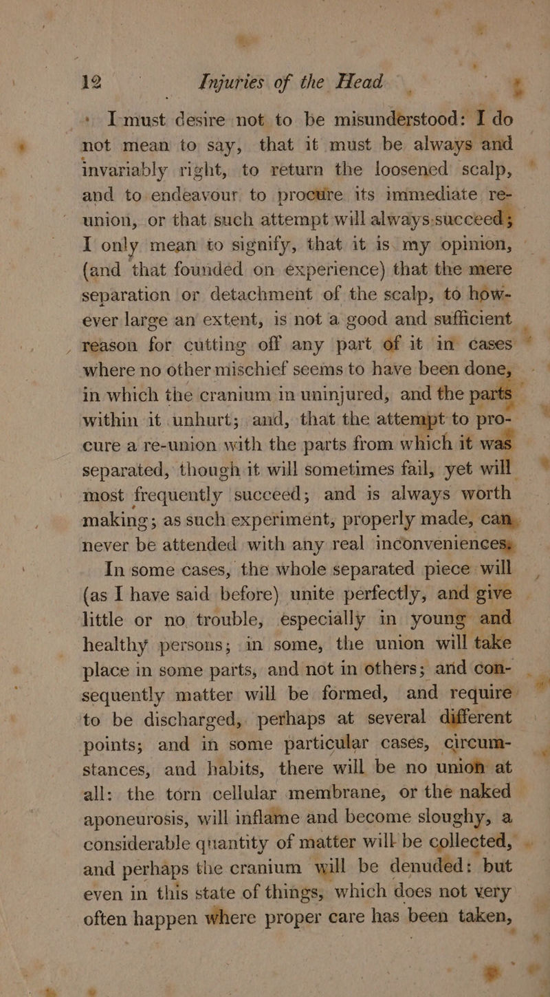mn 2 Injuries of the Head ee + I-must desire not to be misunderstood: I do not mean to say, that it must be always and invariably right, to return the loosened scalp, and to endeavour to procure its immediate re- union, or that such attempt will always-succeed; I only mean io signify, that it is. my opinion, — (and that founded on experience) that the mere separation or detachment of the scalp, to how- ever large an extent, is not a good and sufficient _ reason for cutting off any part of it in cases where no other niebniet seems to have been hing a in which the cranium in uninjured, and the pa: within it unhurt; and, that the attempt to pro. cure a re-union with the parts from which it was separated, though it will sometimes fail, yet will ~ most frequently succeed; and is always worth making; as such experiment, properly made, can, never be attended with any real inconveniences: In some cases, the whole separated piece will (as I have said before) unite perfectly, and give little or no trouble, especially in young and healthy persons; in some, the union will take place in some parts, and not in others; ard con- sequently matter will be formed, and require’ to be discharged, perhaps at several different points; and in some particular cases, circum- stances, and habits, there will be no union at all: the torn cellular membrane, or the naked — aponeurosis, will inflame and become sloughy, a considerable qrantity of matter will be collected, and perhaps the cranium will be denuded: but even in this state of things, which does not very often Lot where proper care has been taken, yd  - *