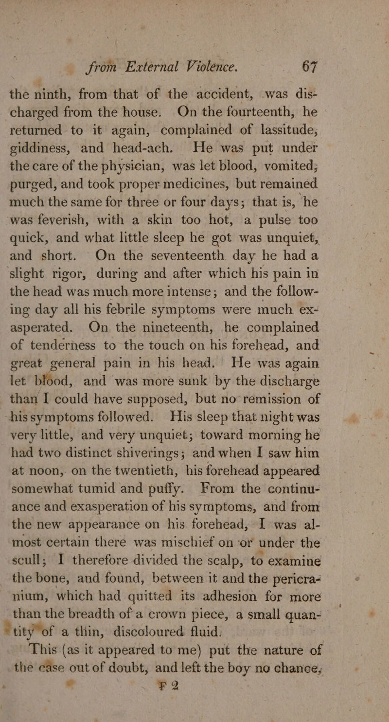 the ninth, from that of the accident, was dis- charged from the house. On the fourteenth, he returned to it again, complained of lassitude, giddiness, and head-ach. He was put under the care of the physician, was let blood, vomited; purged, and took proper medicines, but remained much the same for three or four days; that is, he was feverish, with a skin too hot, a pulse too quick, and what little sleep he got was unquiet, and short. On the seventeenth day he had a ‘slight rigor, during and after which his pain in the head was much more intense; and the follow- ing day all his febrile symptoms were much ex- asperated. On the nineteenth, he complained of tenderness to the touch on his forehead, and great general pain in his head. He was again let blood, and ‘was more sunk by the discharge than I could have supposed, but no remission of hissymptoms followed. His sleep that night was very little, and very unquiet; toward morning he had two distinct shiverings; and when I saw him at noon,. on the twentieth, his forehead appeared somewhat tumid and puffy. From the continu- ance and exasperation of his symptoms, and from the new appearance on his forehead, I was al- most certain there was mischief on ‘or under the scull; I therefore divided the scalp, to examine the bone, and found, between it and the pericra- nium, which had quitted its adhesion for more than the breadth of a crown piece, a small sa | * tity of a thin, discoloured fluid. This (as it appeared to me) put the nature of the case out of doubt, and left the boy no chance, “! FQ