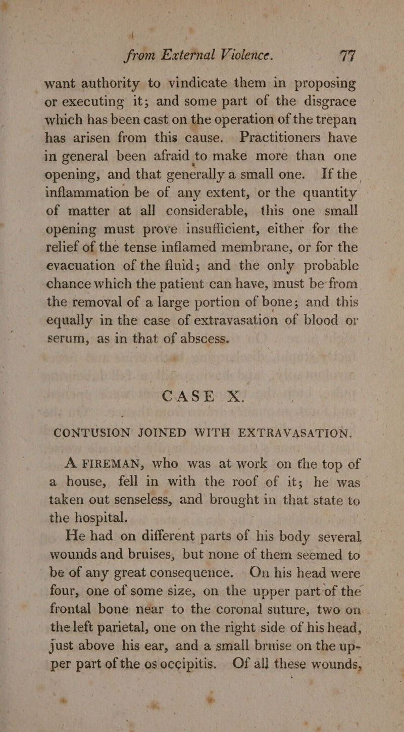 * f from External Violence. 1 MG want authority to vindicate them in proposing or executing it; and some part of the disgrace which has been cast on the operation of the trepan has arisen from this cause. Practitioners have in general been afraid to make more than one opening, and that generally asmallone. Ifthe inflammation be of any extent, or the quantity of matter at all considerable, this one small opening must prove insufficient, either for the relief of the tense inflamed membrane, or for the evacuation of the fluid; and the only probable chance which the patient can have, must be from the removal of a large portion of bone; and this equally in the case of extravasation of blood or serum, as in that of abscess. “ CASE |X. CONTUSION JOINED WITH EXTRAVASATION. A FIREMAN, who was at work on the top of a house, fell in with the roof of it; he was taken out senseless, and AvoyabR in that state to the hospital. : | He had on different parts of his body several, wounds and bruises, but none of them seemed to_ be of any great consequence. Qn his head were four, one of some size, on the upper part of the frontal bone near to the coronal suture, two on the left parietal, one on the right side of his head, just above his ear, and a small bruise on the up- per part of the os occipitis. Of al] these wounds,