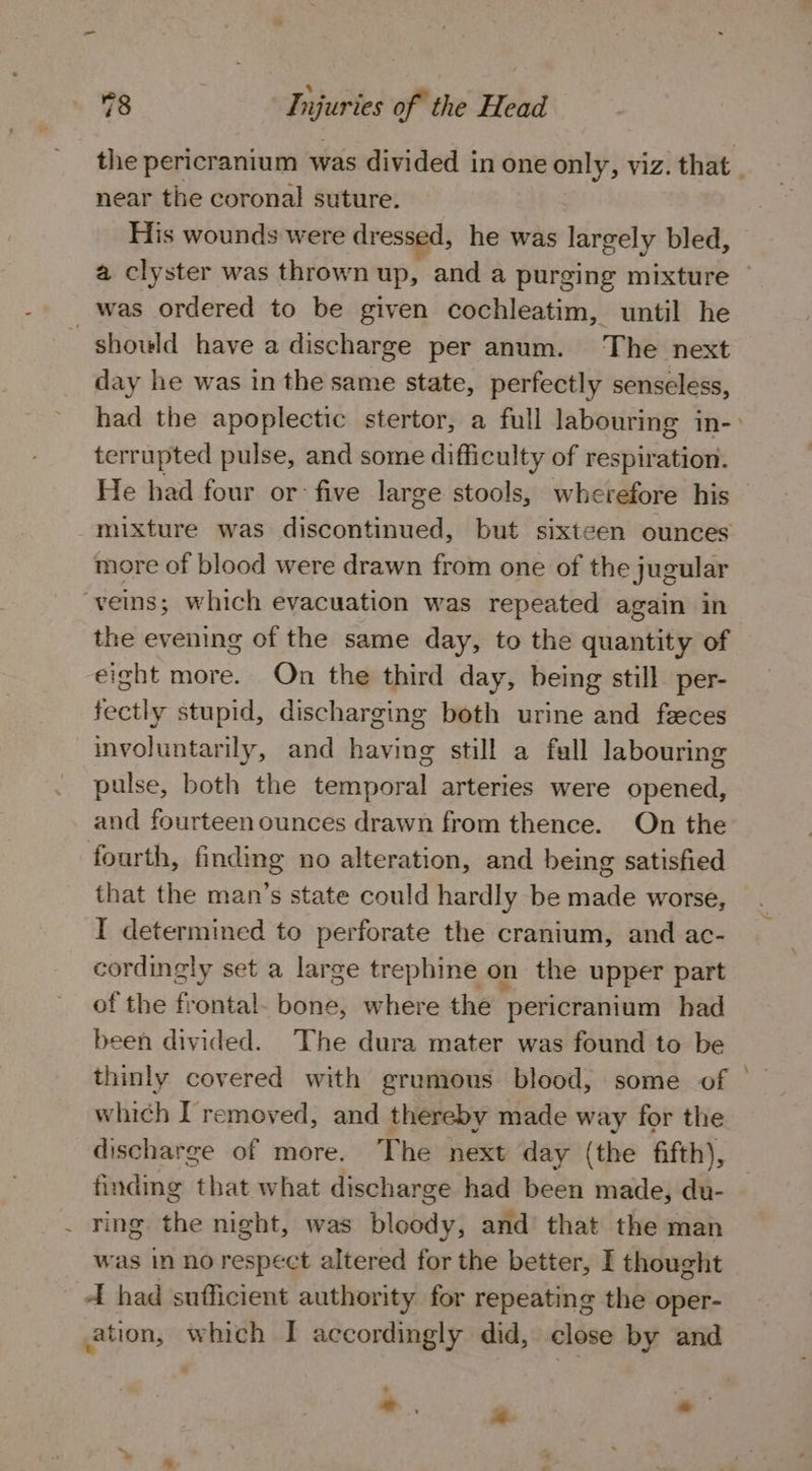 * 78 Injuries of the Head the pericranium was divided in one only, viz. that _ near the coronal suture. His wounds were dressed, he was largely bled, a clyster was thrown up, and a purging mixture was ordered to be given cochleatim, until he should have a discharge per anum. The next day he was in the same state, perfectly senseless, had the apoplectic stertor, a full labouring in-&gt; terrupted pulse, and some difficulty of respiration. He had four or: five large stools, wherefore his mixture was discontinued, but sixteen ounces more of blood were drawn from one of the jugular veins; which evacuation was repeated again in the evening of the same day, to the quantity of eight more. On the third day, being still per- fectly stupid, discharging both urine and feces involuntarily, and having still a fall labouring pulse, both the temporal arteries were opened, and fourteen ounces drawn from thence. On the fourth, finding no alteration, and being satisfied that the man’s state could hardly be made worse, I determined to perforate the cranium, and ac- cordingly set a large trephine on the upper part of the frontal. bone, where the pericranium had been divided. The dura mater was found to be thinly covered with grumous blood, some of which I removed, and thereby made way for the discharge of more. The next day (the fifth), finding that what discharge had been made, du- _ ring the night, was bloody, and’ that the man was In no respect altered for the better, I thought _ el had sufficient authority for repeating the oper- ation, which I accordingly did, close by and *, “ ®