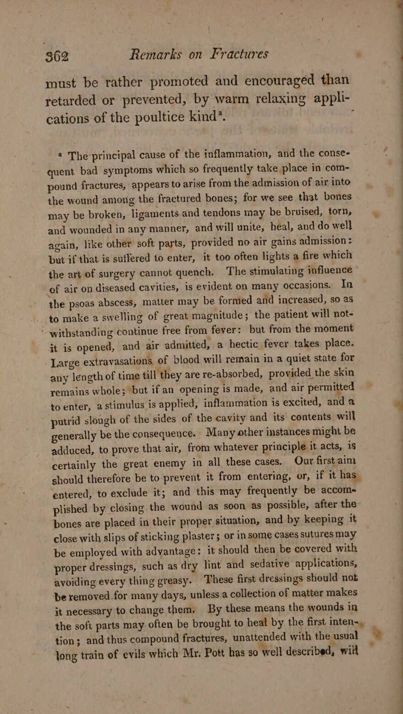 must be rather promoted and encouraged than retarded or prevented, by warm relaxing appli- cations of the poultice kind*. « 2 The principal cause of the inflammation, and the conse- quent bad symptoms which so frequently take place in com- pound fractures, appears to arise from the admission of air into the wound among the fractured bones; for we see that bones may be broken, ligaments and tendons may be bruised, torn, and wounded in any manner, and will unite, heal, and do well again, like other soft parts, provided no air gains admission : but if that is suffered to enter, it too often lights a fire which the art of surgery cannot quench. The stimulating influence of air on diseased cavities, is evident on many occasions. In the psoas abscess, matter may be formed and increased, so as to make a swelling of great magnitude; the patient will not- withstanding continue free from fever: but from the moment jt is opened, and air admitted, a hectic fever takes place. Large extravasations. of blood will remain in a quiet state for any length of time till they are re-absorbed, provided the skin remains whole; but if an opening is made, and air permitted to enter, a stimulus is applied, inflammation is excited, and a putrid slough of the sides of the cavity and its contents will generally be the consequence. Many other instances might be adduced, to prove that air, from whatever principle it acts, is certainly the great enemy in all these cases. Our first aim should therefore be to prevent it from entering, or, if ‘it has: entered, to exclude it; and this may frequently be accom- plished by closing the wound as soon as possible, after the bones are placed in their proper situation, and by keeping it close with slips of sticking plaster; or in some cases sutures may be employed with advantage: it should then be covered with proper dressings, such as dry lint and sedative applications, avoiding every thing greasy. These first dressings should not be removed for many days, unless a collection of matter makes it necessary to change them. By these means the wounds in the soft parts may often be brought to heal by the first inten-, tion; and thus compound fractures, unattended with the usual Jong train of evils which Mr. Pott has so ‘well described, will