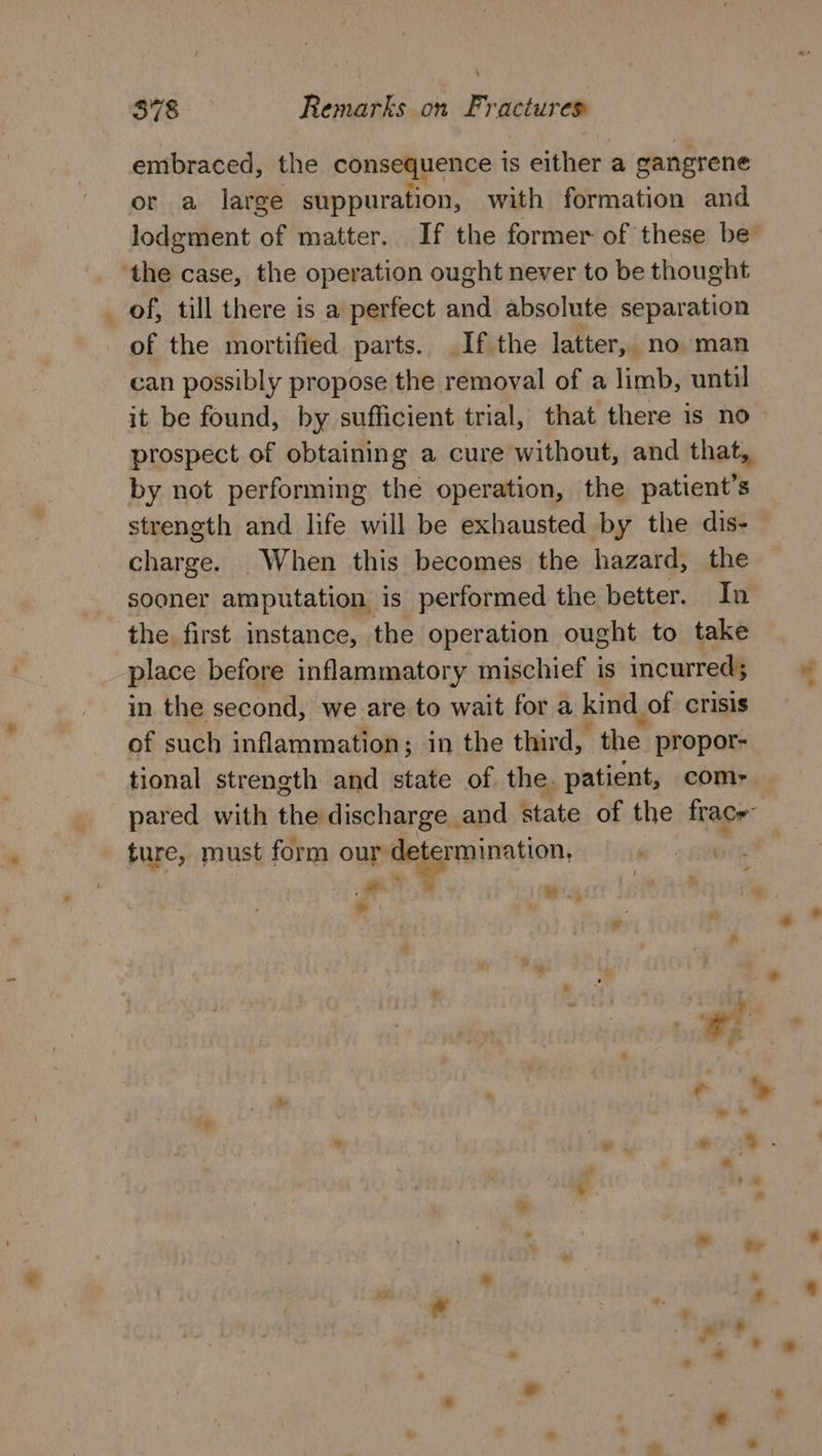 \ 378 Remarks on Fractures embraced, the consequence is either a gangrene or a large suppuration, with formation and lodgement of matter. If the former of these be ‘the case, the operation ought never to be thought _ of, till there is a perfect and absolute separation of the mortified parts. If the latter, no man ‘can possibly propose the removal of a limb, until it be found, by sufficient trial, that there is no prospect of obtaining a cure without, and that, by not performing the operation, the patient’s strength and life will be exhausted by the dis- charge. When this becomes the hazard, the sooner amputation is performed the better. In the first instance, the operation ought to take place before inflammatory mischief is incurred; in the second, we are to wait for a kind of crisis of such inflammation; in the third, the propor- tional strength and state of the. patient, com- pared with the discharge and state of the frace ture, must form our de! ermination, S alitte we. > hs . al a * : ; an g: i * e o * * ° ‘© ¥ % . se ° - o. * - ~ 7 oo od , a? 2