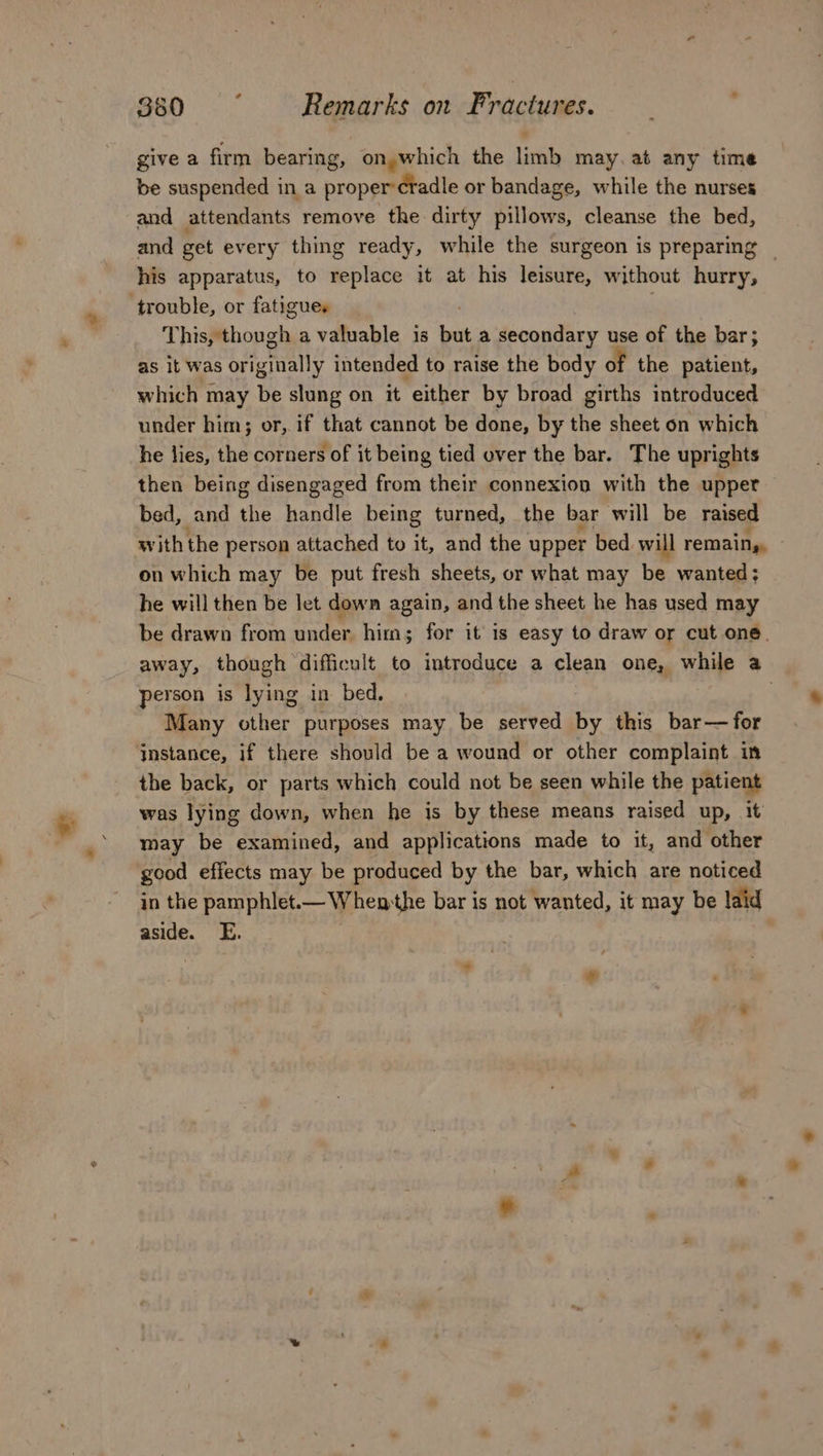 7 give a firm bearing, on, which the limb may. at any time be suspended in a propermifadie or bandage, while the nurses and attendants remove the dirty pillows, cleanse the bed, and get every thing ready, while the surgeon is preparing _ his apparatus, to replace it at his leisure, without hurry, trouble, or fatigues This, though a valuable is but a secondary use of the bar; as it was originally intended to raise the body of the patient, which may be slung on it either by broad girths introduced under him; or, if that cannot be done, by the sheet on which he lies, the corners of it being tied over the bar. The uprights then being disengaged from their connexion with the upper bed, and the handle being turned, the bar will be raised with the person attached to it, and the upper bed will remain,, on which may be put fresh sheets, or what may be wanted; he will then be let down again, and the sheet he has used may be drawn from under. him; for it is easy to draw or cut one. away, though difficult to introduce a clean one, while a person is lying in bed. | Many other purposes may be served by this bar— for instance, if there should be a wound or other complaint in the back, or parts which could not be seen while the patient was lying down, when he is by these means raised up, it may be examined, and applications made to it, and other good effects may be produced by the bar, which are noticed in the pamphlet.— When the bar is not wanted, it may be laid aside. E.