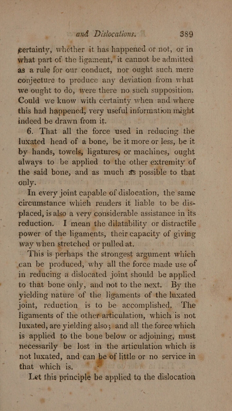 gertainty, wh ther it nd happenrd or not, or in what part of the ligament,’ it cannot be admitted as a rule for our conduct, nor ought such mere conjecture to produce any deviation from what we ought to do, were there no such supposition. Could we know with certainty when and where this had happened, very useful information might indeed be drawn from it. 6. That all the force used in reducing the luxated head of a bone, be it more or less, be it by hands, towels, ligatures, or machines, ought always to be applied to’ the other extremity of the said bone, and as much 4s possible to that | only. | ie In every joint capable of disbowesibn, the same circumstance whieh renders it liable to be dis- ‘placed, is also a very considerable assistance in its reduction. I mean the dilatability or distractile _ power of the ligaments, their capacity of giving way when stretched or pulled at. This is perhaps the strongest argument which an be produced, why all the force made use of in reducing a dislocated joint should be applied to that bone only, and not to the next. By the yielding nature of the ligaments of the luxated joint, reduction is to be accomplished, The ligaments of the otherarticulation, which is not _ luxated, are yielding also; and all the force which is applied to the bone below or adjoining, must necessarily be lost in the articulation which is not luxated, and can ee of little or no service in ~ that which is. 9 7 Let this principle be applied to the dislocation T ig