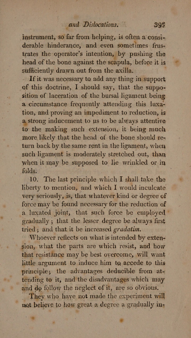 ‘jesmieniits so far from helping, is often a consi- derable hinderance, and even sometimes frus- trates the operator’s intention, by pushing the head of the bone against the scapula, before it is sufficiently drawn aut from the axilla. If it was necessary ta add any thing in support of this doctrine, I should say, that the suppo- sition of laceration of the bursal ligament being a circumstance frequently attending this luxa- tion, and proving an impediment to reduction, is a, strong inducement to us to be always attentive to’ the making such extension, it being much more likely that the head of the bone should re- turn back by the same rent in the ligament, when such ligament is maderately stretched out, than folds. 10. The last principle which I shall take the liberty to mention, and which I would inculcate very seriously, is, that whatever kind or degree of force may be found necessary for the reduction of gradually ; that the lesser degree be always first tried; and that it be increased gradatim. Whoever reflects on what is intended by exten- sion, what the parts are which resist, and how that resistance may be best overcome, will want little argument to induce him tg accede to this principle; the advantages deducible from at- tending to it, and the disadvaritaaa which may and do follow the neglect of it, are so obvious. They who have not made the experiment will ~ nat believe to how great a degree a gradually ins