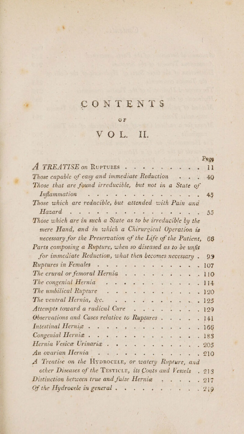 CONTENTS OF eo 1 i, AL TREATISE on Ruptones , co's: . asda Those capable of easy and immediate Reduction . . ; 4Q Those that are found irreducible, but not in a State of Inflammation” — 6 rk * mate 2 oe Those which are reducible, but ees with Pais and bln Miia Wildes Eemaee te aes Sea ae oem Piped pee Those which are in such a State as to be irreducible by the mere Hand, and in which a Chirurgical Operation és necessary for the Preservation of the Life of the Patient, 66 Parts composing a Rupture, when so diseased as to de unfit for immediate Reduction, what then becomes necessary . 9% TUpeaves Vi PORES es Bae ee ee Thecrmpatior femoral Ternia. OE Oe ENG dhe congemibTlernid,: &lt;6.) ie jen oo 8 ORO. OT OR, The umbilical Rupture Ae Meal. te cond ae ae oe i cf Seah nears The ventral Hernia, &amp;c. iret «ksi SN gs ei a an ee Anempts toward 6. radicnt Cure” ADD Observations and Cases relative to Ruptures. . . . . 141 TRA RVC Ge ck. Songs oy Vee aes, Aa, May EO Oe 166 Congenial Eo, ON uae RR Ra eG 2 A BA ae ae Nt 183 Hernia Vesice Urinaria NOU AN ATS EB SG Seah nie . 205 in Dooian, Pieriea ‘we Wat PR ee PS BI A Treatise on the Hyproceir, or watery Rupture, and other Diseases of the Tesvicie, its Couts and Vessels . 213 Distinction between true and false Hernie Bate oS kate ee Of the Hydrocele in general. . . HS Rg a MATS 219