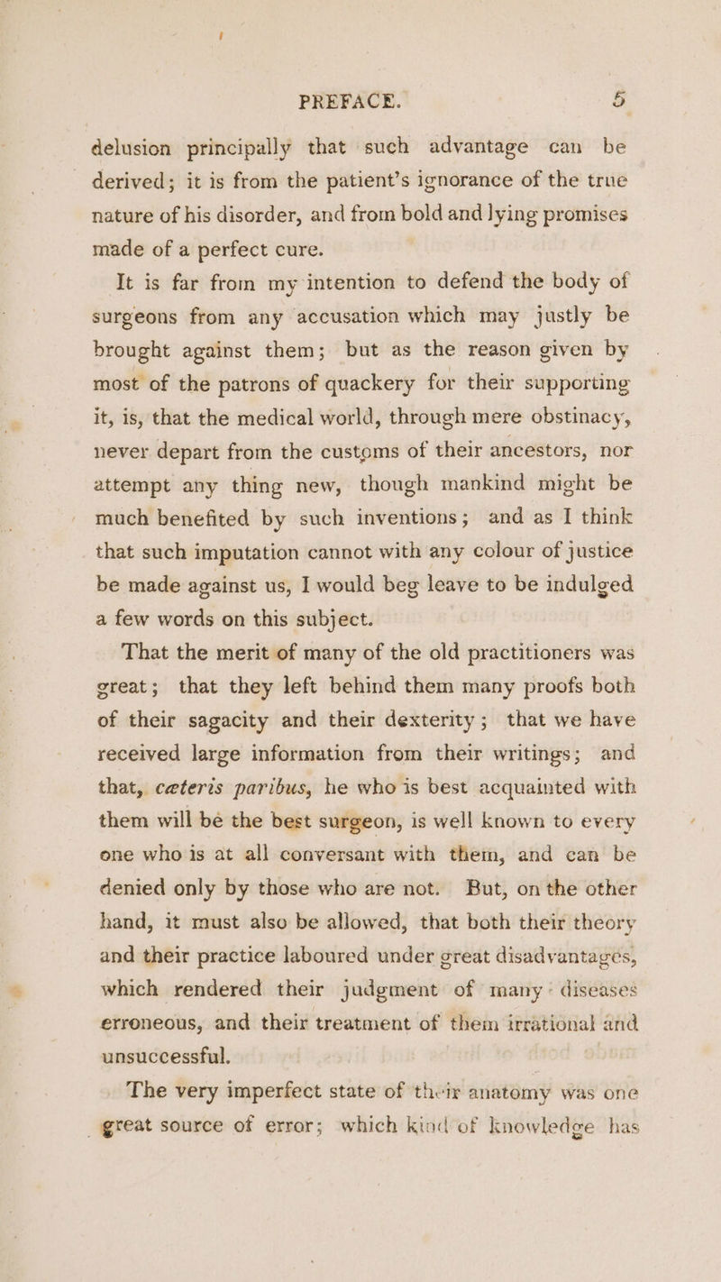 delusion principally that such advantage can be derived; it is from the patient’s ignorance of the true nature of his disorder, and from bold and lying promises made of a perfect cure. It is far from my intention to defend the body of surgeons from any accusation which may justly be brought against them; but as the reason given by most of the patrons of quackery for their supporting it, is, that the medical world, through mere obstinacy, never depart from the customs of their ancestors, nor attempt any thing new, though mankind might be much benefited by such inventions ; and as I think that such imputation cannot with any colour of justice be made against us, I would beg leave to be indulged a few words on this subject. That the merit of many of the old practitioners was great; that they left behind them many proofs both of their sagacity and their dexterity; that we have received large information from their writings; and that, ceteris paribus, he who is best acquainted with them will be the best surgeon, is well known to every one who is at all conversant with them, and can be denied only by those who are not. But, on the other hand, it must also be allowed, that both their theory and their practice laboured under great disadvantages, which rendered their judgment of many &gt; diseases erroneous, and their treatment of them irrational and unsuccessful. , The very imperfect state of their anatomy was one great source of error; which kind of knowledge has