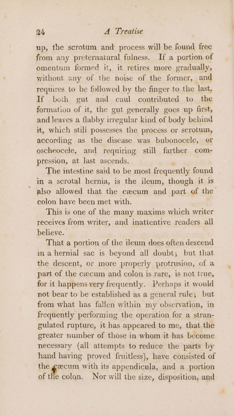 up, the scrotum and: process will be found free from any preternatural fulness. If a portion of omentum formed it, it retires more gradually, without any of the noise of the former, and requires to be followed by the finger to the last, If both gut and caul contributed to the formation of it, the gut generally goes up first, and leaves a flabby irregular kind of body behind it, which still possesses the process or scrotum, according as the disease was bubonocele, or oscheocele, and requiring still farther com- pression, at last ascends. The intestine said to be most frequently found in a scrotal hernia, is the ileum, though it is also allowed that the ceecum and part of the colon have been met with. This is one of the many maxims which writer receives from writer, and inattentive readers all believe. That a portion of the ileum does often descend ina hernial sac is beyond all doubt; but that the descent, or more properly protrusion, of a part of the czecum and colon is rare, is not true, for it happens very frequently. Perhaps it would not bear to be established as a general rule; but from what has falien within my observation, in frequently performing the operation for a stran- gulated rupture, it has appeared to me, that the greater number of those in whom it has become necessary (all attempts to reduce the parts by hand having proved fruitless), have consisted of the gzecum with its appendicula, and a portion of the colon. Nor will the size, disposition, and