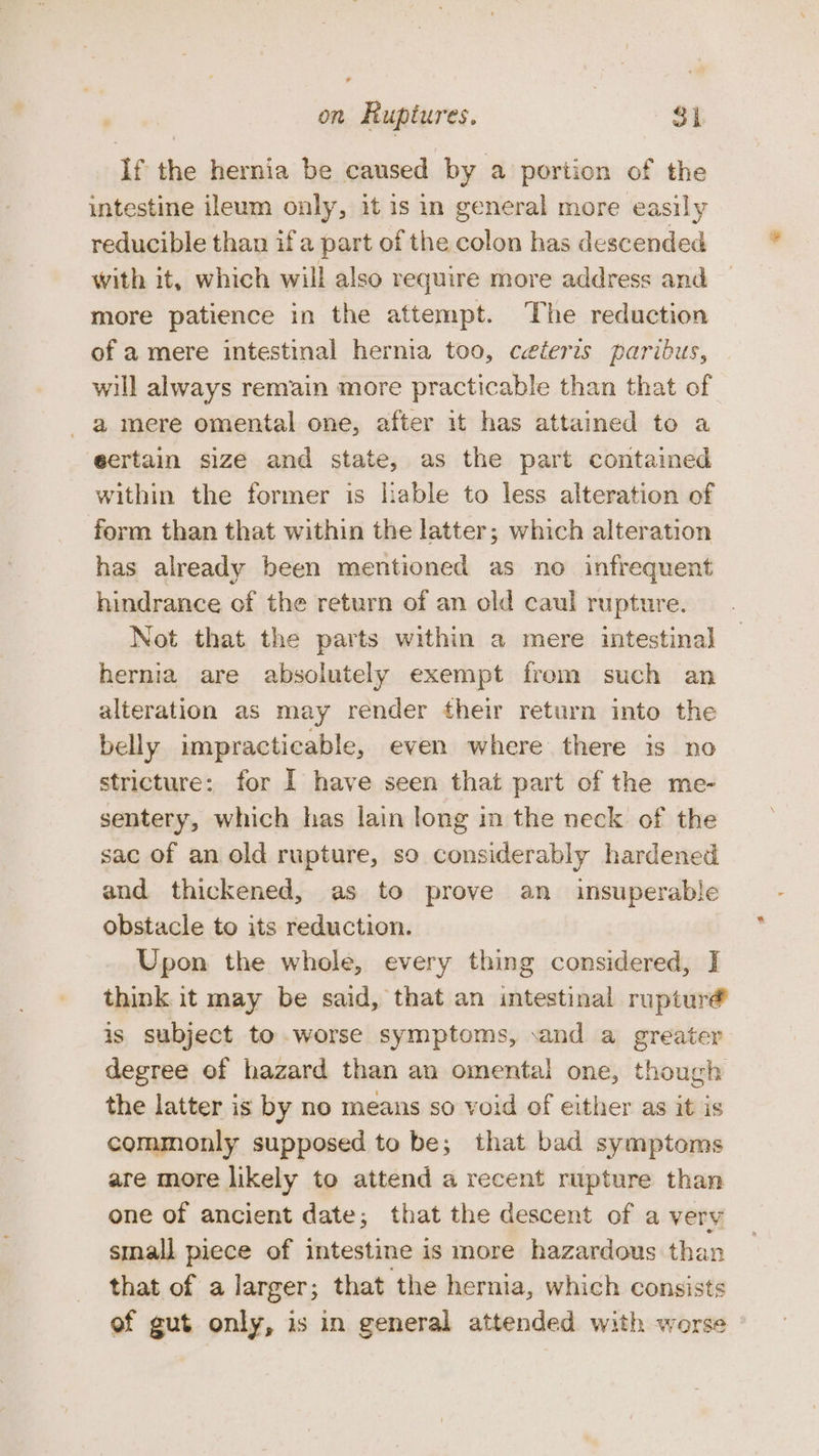 If the hernia be caused by a portion of the intestine ileum only, it is in general more easily reducible than if a part of the colon has descended with it, which will also require more address and more patience in the attempt. The reduction of a mere intestinal hernia too, ceteris paribus, will always remain more practicable than that of a mere omental one, after it has attained to a eertain size and state, as the part contained within the former is lable to less alteration of form than that within the latter; which alteration has already been mentioned as no infrequent hindrance of the return of an old caul rupture. Not that the parts within a mere intestinal hernia are absolutely exempt from such an alteration as may render their return into the belly impracticable, even where there is no stricture: for I have seen that part of the me- sentery, which has lain long in the neck of the sac of an old rupture, so considerably hardened and thickened, as to prove an insuperable obstacle to its reduction. Upon the whole, every thing considered, I think it may be said, that an intestinal rupturé is subject to.worse symptoms, .and a greater degree of hazard than an omental one, though the latter is by no means so void of either as it is commonly supposed to be; that bad symptoms are more likely to attend a recent rupture than one of ancient date; that the descent of a very small piece of intestine is more hazardous than that of a larger; that the hernia, which consists of gut only, is in general attended with worse