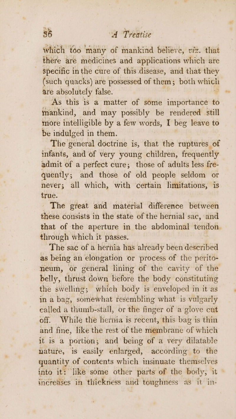 which too many of mankind believe, viz. that there are medicines and applications which are specific inthe cure of this disease, and that they (such quacks) are possessed of them; both which are absolutely false. As this is a matter of some importance to mankind, and may possibly be rendered still more intelligible by a few words, I beg leave to be indulged in them. The general doctrine is, that the ruptures of infants, and of very young children, frequently admit of a perfect cure; those of adults less fre- quently; and those of old people seldom or never; all which, with certain limitations, is true. - The great and material difference between these consists in the state of the hernial sac, and that of the aperture in the abdominal tendon through which it passes. The sac of a hernia has already been described as being an elongation or process of the perito- neum, or general lining of the cavity of the belly, thrust down before the body constituting the swelling; which body is enveloped in it as in a bag, somewhat resembling what is vulgarly called a thumb-stall, or the finger of a glove cut off. While the hernia is recent, this bag is thin and fine, like the rest of the membrane of which it is a portion; and being of a very dilatable nature, is easily enlarged, according to the quantity of contents which insinuate themselves into it: Jike some other parts of the body, it increases in thickness and toughness as it in-