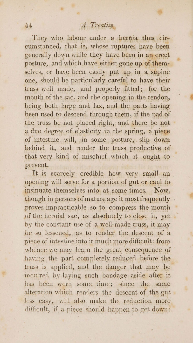 They who labour under a hernia thus cir- cumstanced, that is, whose ruptures have been generally down while they have been in an erect posture, and which. have either gone up of them- selves, or have been easily put up in a supine one, should be particularly careful to have their truss well made, and properly fitted; for the mouth of the sac, and the opening in the tendon, being both large and lax, and the parts having been used to descend through them, if the pad of the truss be not placed right, and there be not a due degree of elasticity in the spring, ‘a piece of intestine will, in some posture, slip down behind it, and render the truss productive of that very kind of mischief which it ought to prevent, It is scarcely credible how very small an opening will serve for a portion of gut or caul to insinuate themselves into at some times. Now, though in persons of mature age it most fr equently . proves impracticable so to compress the mouth of the hernial sac, as absolutely to close it, yet . by the constant use of a well-made truss, it may be so lessened, as to render the descent of a piece of intestine into it much more difficult: from whence we may learn the great consequence of having the part completely reduced before the truss is applied, and the danger that may be incurred by laying such bandage aside after it has been worn some time; since the same alteration which renders the descent of the gut less easy, will also make the reduction more difficult, if a piece should happen to get down: