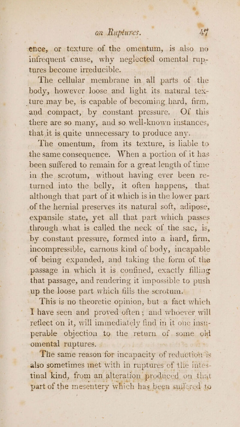 ence, or texture of the omentum, is also no infrequent cause, why neglected omens rup- tures become reducible. The cellular membrane in all parts of the body, however loose and light its natural tex- ture may be, is capable of becoming hard, firm, and compact, by constant set os OF this there are so many, and so well-known instances, that.it is quite unnecessary to produce any. The omentum, from its texture, is liable to the same consequence. When a portion of it has been suffered to remain for a great length of time in the. scrotum, without having ever been re- turned into the belly, it often happens, that although that part of it which is in the lower part of the hernial preserves its natural soft, adipose, expansile state, yet all that part which passes through what is called the neck of the sac, is, by constant pressure, formed into a hard, firm, incompressible, carnous kind of body, incapable of being expanded, and taking the form of the | passage in which it is confined, exactly filling that passage, and rendering it impossible to push up the loose part which fills the scrotum. This is no theoretic opinion, but a fact which T have seen and proved often; and whoever will reflect on it, will immediately find 1n it one insu- perable objection to the return of. some old omental ruptures. ie same reason for incapacity of reduction’ is also sometimes met with in ruptures of the intes- tinal kind, from an alteration produce don that part of the mesentery which has been suilered to