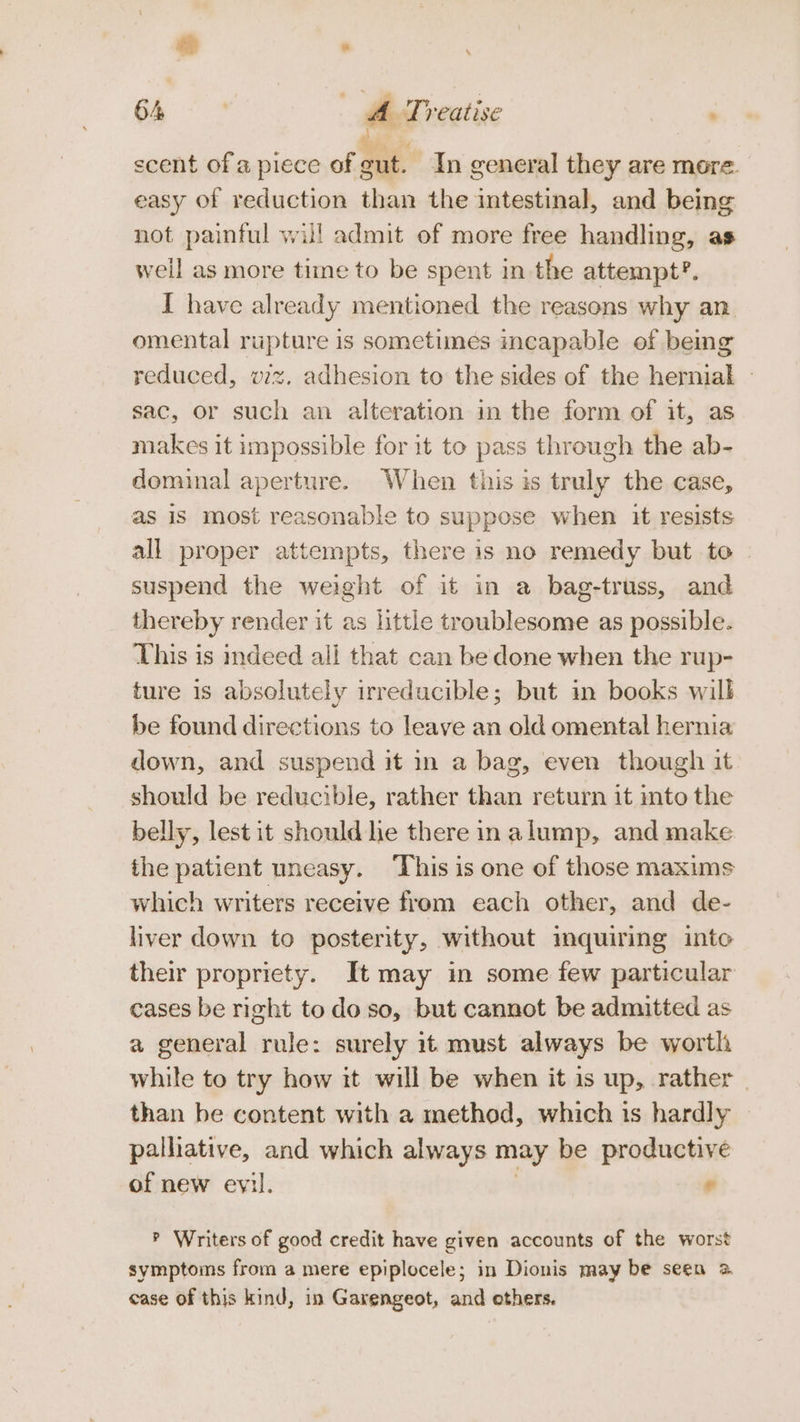 a . ; 64 | A Treatise : i scent of a piece of ane In general they are more. easy of reduction than the intestinal, and being not painful will admit of more free handling, as well as more time to be spent in the attempt?. I have already mentioned the reasons why an omental rupture is sometimes incapable of being reduced, vz. adhesion to the sides of the Lctedigh 7 sac, or such an alteration in the form of it, as makes it impossible for it to pass through the ab- dominal aperture. When this is truly the case, as is most reasonable to suppose when it resists all proper attempts, there is no remedy but to | suspend the weight of it in a bag-truss, and thereby render it as little troublesome as possible. This is indeed ali that can be done when the rup- ture is absolutely irreducible; but in books will be found directions to leave an old omental hernia down, and suspend it in a bag, even though it should be reducible, rather than return it into the belly, lest it should he there in alump, and make the patient uneasy. ‘This is one of those maxims which writers receive from each other, and de- liver down to posterity, without inquiring into their propriety. It may in some few particular cases be right todo so, but cannot be admitted as a general rule: surely it must always be worth while to try how it will be when it is up, rather than be content with a method, which is hardly palliative, and which always may be productive of new evil. . ? Writers of good credit have given accounts of the worst symptoms from a mere epiplocele; in Dionis may be seen 2 case of this kind, in Garengeot, and ethers.