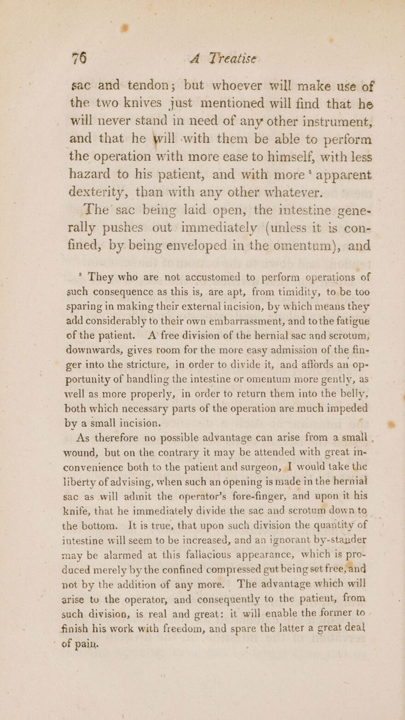 sac and tendon; but whoever will make use of the two knives just mentioned will find that he will never stand in need of any other instrument, and that he will with them be able to perform the operation with more ease to himself, with less hazard to his patient, and with more * apparent dexterity, than with any other whatever. The’ sac being laid open, the intestine gene- rally pushes out immediately (unless it is con- fined, by being enveloped in the omentum), and * They who are not accustomed to perform operations of such consequence as this is, are apt, from timidity, to be too sparing in making their external incision, by which means they add considerably to their own embarrassment, and to the fatigue of the patient. A’ free division of the hernial sac and scrotum, downwards, gives room for the more easy admission of the fin- ger into the stricture, in order to divide it, and affords an op- portunity of handling the intestine or omentum more gently, as_ well as more properly, in order to return them into the belly, both which necessary parts of the operation are much impeded ¢ by a small incision. As therefore no possible advantage can arise from a small . wound, but on the contrary it may be attended with great in- convenience both to the patient and surgeon, I would take the liberty of advising, when such an opening is made in the hernial sac as will adinit the operator’s fore-finger, and upon it his knife, that he immediately divide the sac and scrotum down to. the bottom. It is true, that upon such division the quantity of intestine will seem to be increased, and an ignorant by-stander may be alarmed at this fallacious appearance, which is pro- duced merely by the confined compressed gut being set free,and not by the addition of any more. The advantage which will arise to the operator, and consequently to the patient, from such division, is real and great: it will enable the former to | finish his work with freedom, and spare the latter a great deal * of pain.