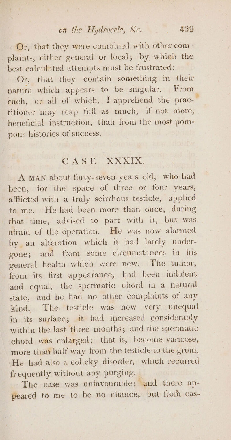 Or, that they were combined with other com plaints, either general or local; by which the best calculated attempts must be frustrated: Or, that they contain something in their nature which appears to be singular. From each, or all of which, [ apprehend the prac- titioner may reap full as much, if not more, beneficial instruction, than from the most pom- pous histories of success. 19S FP. @.0.4 9.4 A MAN about forty-seven years old, who had been, for the space of three or four years, afflicted with a truly scirrhous testicle, applied to me. He had been more than once, during that time, advised to part with it, but was afraid of the operation. He was now alarmed by an alteration which it had lately under- gone; and from some circumstances in his general health which were new. ‘The tumor, from its first appearance, had been imdo'ent and equal, the spermatic chord in a natural state, and he had no other complaints of any kind. The testicle was now very unequal im ‘its surface; it had increased considerabiy within the last three mouths; and the spermatic chord was enlarged; that is, become varicose, more than haif way from the testicle to the-groin. He had also a colicky disorder, which recurred frequently without any purging. — The case was unfavourable; and there ap- peared to me to be no chance, but from cas-