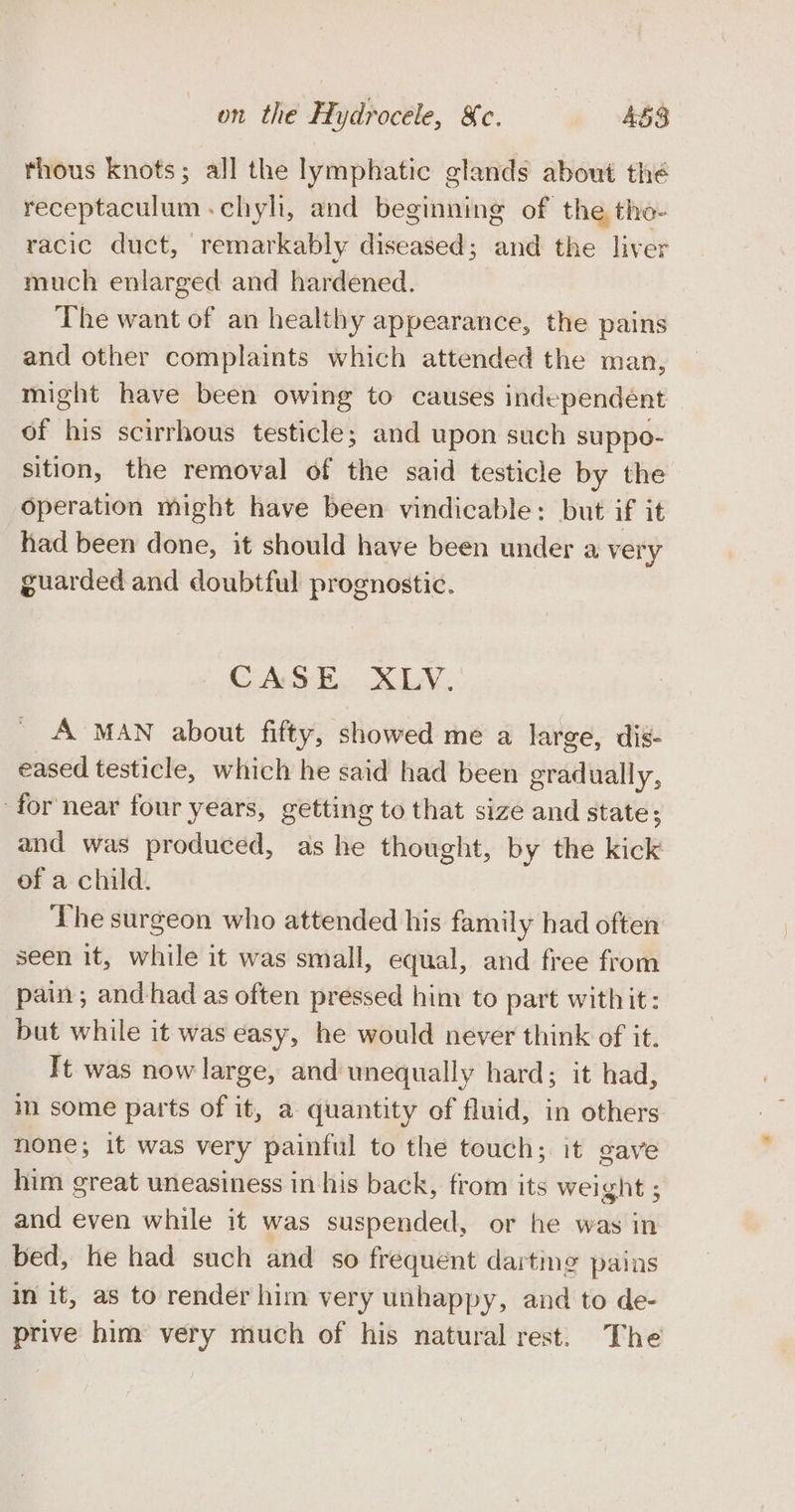 thous knots; all the lymphatic glands about the receptaculum-chyh, and beginning of the tho- racic duct, remarkably diseased; and the liver much enlarged and hardened. The want of an healthy appearance, the pains and other complaints which attended the man, might have been owing to causes independent of his scirrhous testicle; and upon such suppo- sition, the removal of the said testicle by the Operation might have been vindicable: but if it had been done, it should have been under a very guarded and doubtful prognostic. CASE. XLV. A MAN about fifty, showed me a large, dis- eased testicle, which he said had been gradually, for near four years, getting to that size and state; and was produced, as he thought, by the kick of a child. The surgeon who attended his family had often seen it, while it was small, equal, and free from pain; and had as often pressed him to part with it: but while it was easy, he would never think of it. It was now large, and unequally hard; it had, in some parts of it, a quantity of fluid, in others none; it was very painful to the touch; it gave him great uneasiness in his back, from its weight ; and even while it was suspended, or he was in bed, he had such and so frequent dartme pains in it, as to render him very unhappy, and to de- prive him very much of his natural rest. The