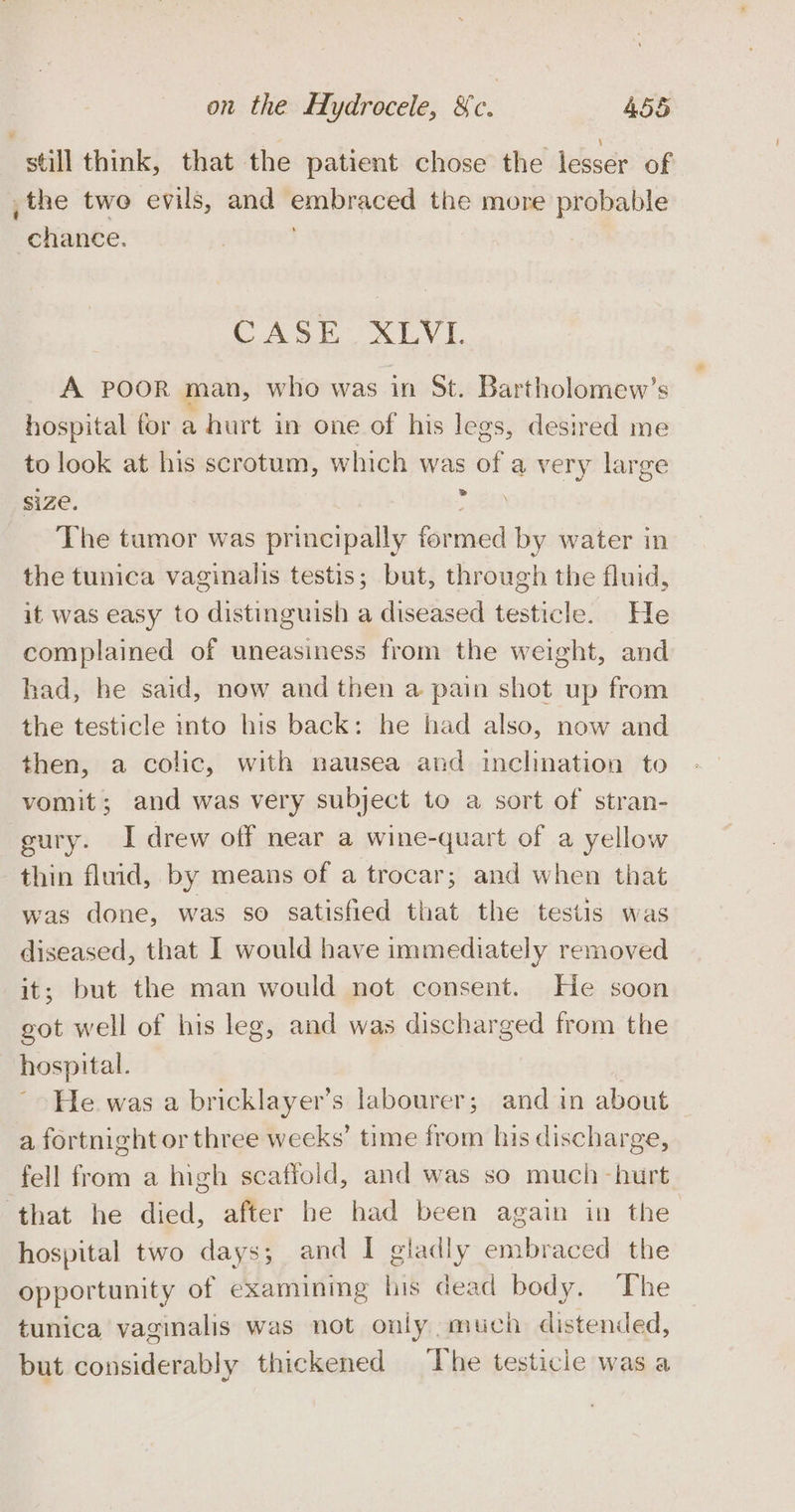 still think, that the patient chose the lesser of _the two evils, and embraced the more probable chance. CASE XLVI A POOR man, who was in St. Bartholomew’s hospital for a hurt in one of his legs, desired me to look at his scrotum, which was of a very large size. nee The tumor was principally formed by water in the tunica vaginalis testis; but, through the fluid, it was easy to distinguish a diseased testicle. He complained of uneasiness from the weight, and had, he said, now and then a pain shot up from the testicle into his back: he had also, now and then, a colic, with nausea and inclination to vomit; and was very subject to a sort of stran- gury. I drew off near a wine-quart of a yellow thin fluid, by means of a trocar; and when that was done, was so satisfied that the testis was diseased, that I would have immediately removed it; but the man would not consent. He soon got well of his leg, and was discharged from the hospital. He was a bricklayer’s labourer; and in about a fortnight or three weeks’ time from his discharge, fell from a high scafioid, and was so much -hurt ‘that he died, after be had been again in the hospital two days; and I gladly embraced the opportunity of examining his dead body. The tunica vaginalis was not only much distended, but considerably thickened The testicle was a