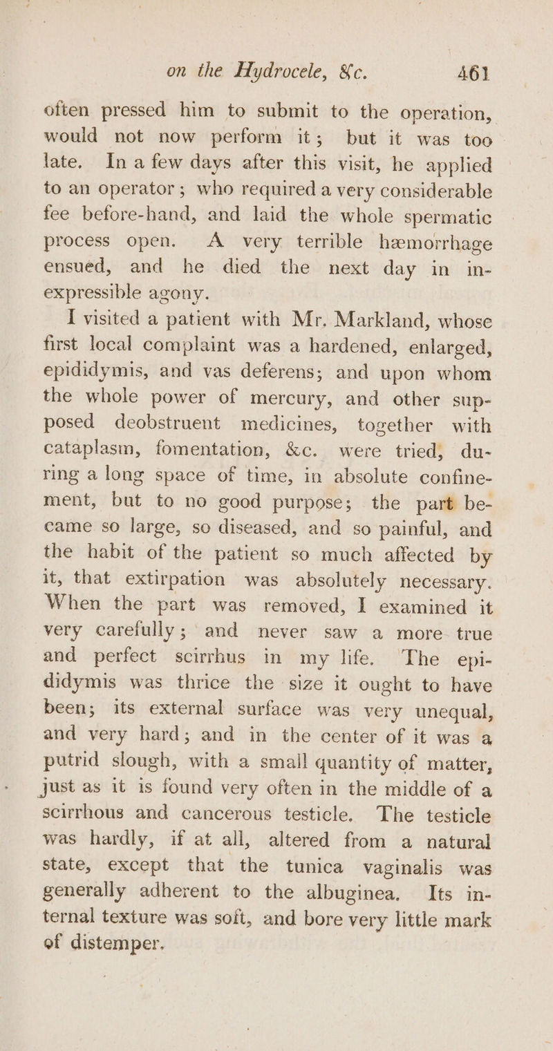 otten pressed him to submit to the operation, would not now perform it; but it was too late. Ina few days after this visit, he applied to an operator; who required a very considerable fee before-hand, and laid the whole spermatic process open. A very terrible hemorrhage ensued, and he died the next day in in- expressible agony. I visited a patient with Mr. Markland, whose first local complaint was a hardened, enlarged, epididymis, and vas deferens; and upon whom the whole power of mercury, and other sup- posed deobstruent medicines, together with cataplasm, fomentation, &amp;c. were tried, du- ring a long space of time, in absolute confine- ment, but to no good purpose; the part be- came so large, so diseased, and so painful, and the habit of the patient so much affected by it, that extirpation was absolutely necessary. When the part was removed, I examined it very carefully; and never saw a more. true and perfect scirrhus in my life. The epi- didymis was thrice the size it ought to have been; its external surface was very unequal, and very hard; and in the center of it was a putrid slough, with a small quantity of matter, just as it is found very often in the middle of a scirrhous and cancerous testicle. The testicle was hardly, if at all, altered from a natural state, except that the tunica vaginalis was generally adherent to the albuginea. Its in- ternal texture was soft, and bore very little mark of distemper.