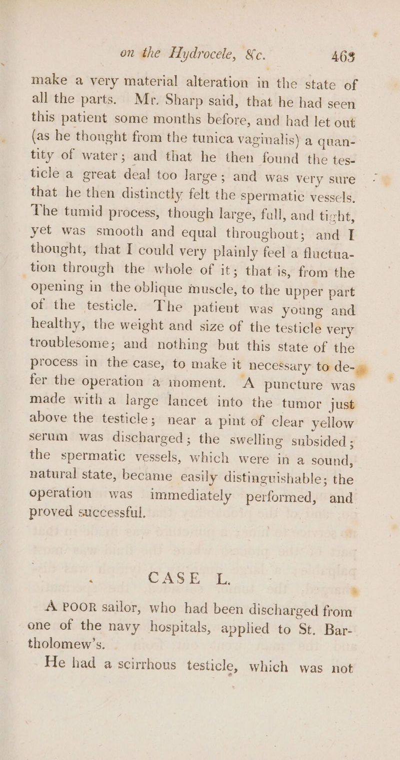 make a very material alteration in the state of all the parts. Mr. Sharp said, that he had seen this patient some months before, and had let out (as he thought from the tunica vaginalis) a quan- tity of water; and that he then found the tes- ticle a great deal too large ; and was very sure that he then distinctly felt the spermatic vessels, The tumid process, though large, full, and ticht, yet was smooth and equal throughout; and IT thought, that I could very plainly feel a fluctua- tion through the whole of it; that is, from the opening in the oblique muscle, to the upper part of the testicle. The patient was young and healthy, the weight and size of the testicle very troublesome; and nothing but this state of the process in the case, to make it necessary to de-g fer the operation a moment. A puncture was made with a large lancet into the tumor just above the testicle; near a pint of clear yellow serum was discharged; the swelling subsided ; the spermatic vessels, which were in a sound, natural state, became easily distinguishable; the operation was immediately performed, and proved successful. | ‘ CASEY L. * A POOR sailor, who had been discharged from one of the navy hospitals, applied to St. Bar- tholomew’s. He had a scirrhous testicle, which was not